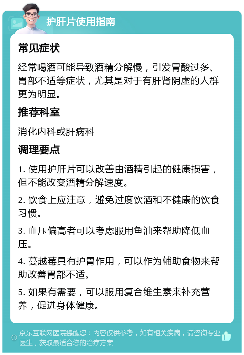 护肝片使用指南 常见症状 经常喝酒可能导致酒精分解慢，引发胃酸过多、胃部不适等症状，尤其是对于有肝肾阴虚的人群更为明显。 推荐科室 消化内科或肝病科 调理要点 1. 使用护肝片可以改善由酒精引起的健康损害，但不能改变酒精分解速度。 2. 饮食上应注意，避免过度饮酒和不健康的饮食习惯。 3. 血压偏高者可以考虑服用鱼油来帮助降低血压。 4. 蔓越莓具有护胃作用，可以作为辅助食物来帮助改善胃部不适。 5. 如果有需要，可以服用复合维生素来补充营养，促进身体健康。