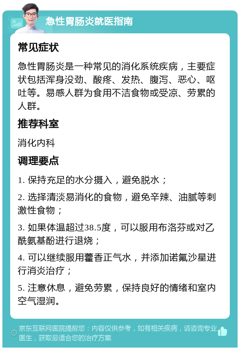 急性胃肠炎就医指南 常见症状 急性胃肠炎是一种常见的消化系统疾病，主要症状包括浑身没劲、酸疼、发热、腹泻、恶心、呕吐等。易感人群为食用不洁食物或受凉、劳累的人群。 推荐科室 消化内科 调理要点 1. 保持充足的水分摄入，避免脱水； 2. 选择清淡易消化的食物，避免辛辣、油腻等刺激性食物； 3. 如果体温超过38.5度，可以服用布洛芬或对乙酰氨基酚进行退烧； 4. 可以继续服用藿香正气水，并添加诺氟沙星进行消炎治疗； 5. 注意休息，避免劳累，保持良好的情绪和室内空气湿润。