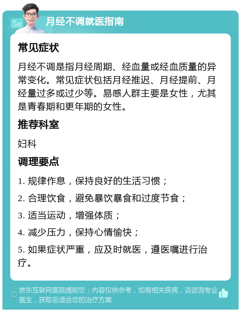 月经不调就医指南 常见症状 月经不调是指月经周期、经血量或经血质量的异常变化。常见症状包括月经推迟、月经提前、月经量过多或过少等。易感人群主要是女性，尤其是青春期和更年期的女性。 推荐科室 妇科 调理要点 1. 规律作息，保持良好的生活习惯； 2. 合理饮食，避免暴饮暴食和过度节食； 3. 适当运动，增强体质； 4. 减少压力，保持心情愉快； 5. 如果症状严重，应及时就医，遵医嘱进行治疗。