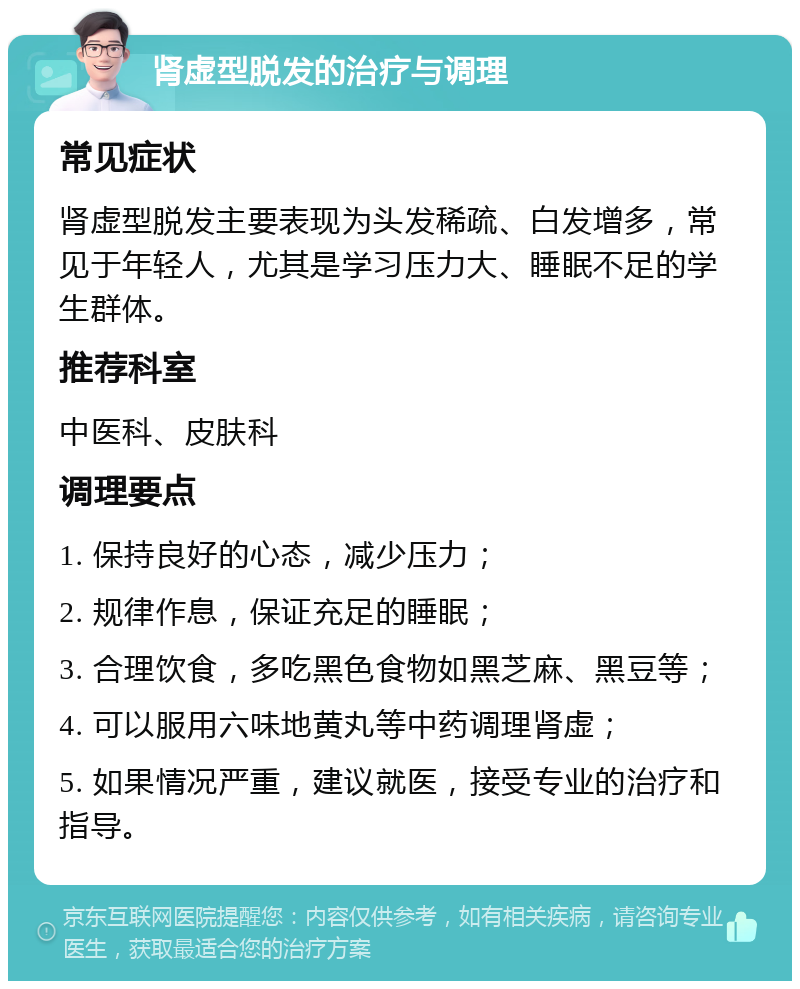 肾虚型脱发的治疗与调理 常见症状 肾虚型脱发主要表现为头发稀疏、白发增多，常见于年轻人，尤其是学习压力大、睡眠不足的学生群体。 推荐科室 中医科、皮肤科 调理要点 1. 保持良好的心态，减少压力； 2. 规律作息，保证充足的睡眠； 3. 合理饮食，多吃黑色食物如黑芝麻、黑豆等； 4. 可以服用六味地黄丸等中药调理肾虚； 5. 如果情况严重，建议就医，接受专业的治疗和指导。