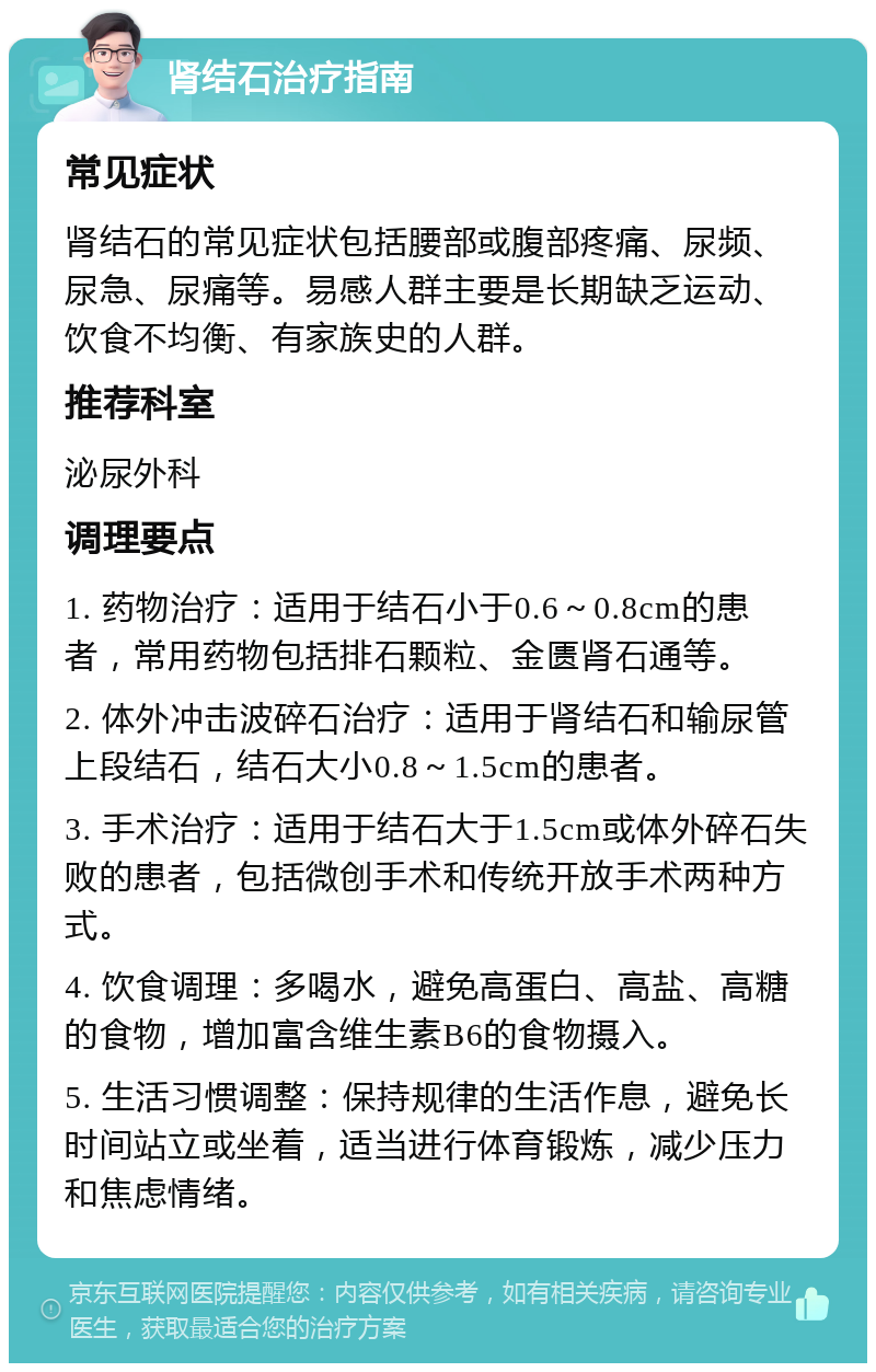 肾结石治疗指南 常见症状 肾结石的常见症状包括腰部或腹部疼痛、尿频、尿急、尿痛等。易感人群主要是长期缺乏运动、饮食不均衡、有家族史的人群。 推荐科室 泌尿外科 调理要点 1. 药物治疗：适用于结石小于0.6～0.8cm的患者，常用药物包括排石颗粒、金匮肾石通等。 2. 体外冲击波碎石治疗：适用于肾结石和输尿管上段结石，结石大小0.8～1.5cm的患者。 3. 手术治疗：适用于结石大于1.5cm或体外碎石失败的患者，包括微创手术和传统开放手术两种方式。 4. 饮食调理：多喝水，避免高蛋白、高盐、高糖的食物，增加富含维生素B6的食物摄入。 5. 生活习惯调整：保持规律的生活作息，避免长时间站立或坐着，适当进行体育锻炼，减少压力和焦虑情绪。