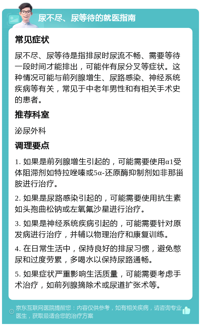 尿不尽、尿等待的就医指南 常见症状 尿不尽、尿等待是指排尿时尿流不畅、需要等待一段时间才能排出，可能伴有尿分叉等症状。这种情况可能与前列腺增生、尿路感染、神经系统疾病等有关，常见于中老年男性和有相关手术史的患者。 推荐科室 泌尿外科 调理要点 1. 如果是前列腺增生引起的，可能需要使用α1受体阻滞剂如特拉唑嗪或5α-还原酶抑制剂如非那甾胺进行治疗。 2. 如果是尿路感染引起的，可能需要使用抗生素如头孢曲松钠或左氧氟沙星进行治疗。 3. 如果是神经系统疾病引起的，可能需要针对原发病进行治疗，并辅以物理治疗和康复训练。 4. 在日常生活中，保持良好的排尿习惯，避免憋尿和过度劳累，多喝水以保持尿路通畅。 5. 如果症状严重影响生活质量，可能需要考虑手术治疗，如前列腺摘除术或尿道扩张术等。