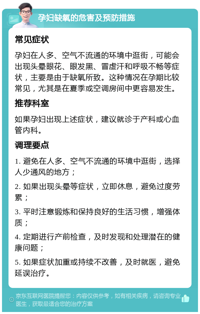 孕妇缺氧的危害及预防措施 常见症状 孕妇在人多、空气不流通的环境中逛街，可能会出现头晕眼花、眼发黑、冒虚汗和呼吸不畅等症状，主要是由于缺氧所致。这种情况在孕期比较常见，尤其是在夏季或空调房间中更容易发生。 推荐科室 如果孕妇出现上述症状，建议就诊于产科或心血管内科。 调理要点 1. 避免在人多、空气不流通的环境中逛街，选择人少通风的地方； 2. 如果出现头晕等症状，立即休息，避免过度劳累； 3. 平时注意锻炼和保持良好的生活习惯，增强体质； 4. 定期进行产前检查，及时发现和处理潜在的健康问题； 5. 如果症状加重或持续不改善，及时就医，避免延误治疗。