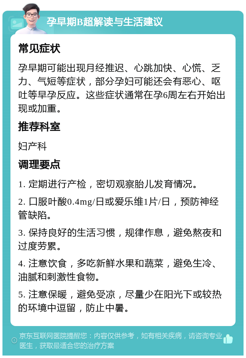 孕早期B超解读与生活建议 常见症状 孕早期可能出现月经推迟、心跳加快、心慌、乏力、气短等症状，部分孕妇可能还会有恶心、呕吐等早孕反应。这些症状通常在孕6周左右开始出现或加重。 推荐科室 妇产科 调理要点 1. 定期进行产检，密切观察胎儿发育情况。 2. 口服叶酸0.4mg/日或爱乐维1片/日，预防神经管缺陷。 3. 保持良好的生活习惯，规律作息，避免熬夜和过度劳累。 4. 注意饮食，多吃新鲜水果和蔬菜，避免生冷、油腻和刺激性食物。 5. 注意保暖，避免受凉，尽量少在阳光下或较热的环境中逗留，防止中暑。