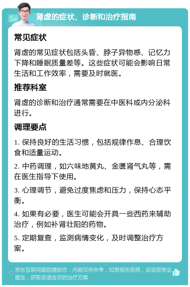 肾虚的症状、诊断和治疗指南 常见症状 肾虚的常见症状包括头昏、脖子异物感、记忆力下降和睡眠质量差等。这些症状可能会影响日常生活和工作效率，需要及时就医。 推荐科室 肾虚的诊断和治疗通常需要在中医科或内分泌科进行。 调理要点 1. 保持良好的生活习惯，包括规律作息、合理饮食和适量运动。 2. 中药调理，如六味地黄丸、金匮肾气丸等，需在医生指导下使用。 3. 心理调节，避免过度焦虑和压力，保持心态平衡。 4. 如果有必要，医生可能会开具一些西药来辅助治疗，例如补肾壮阳的药物。 5. 定期复查，监测病情变化，及时调整治疗方案。