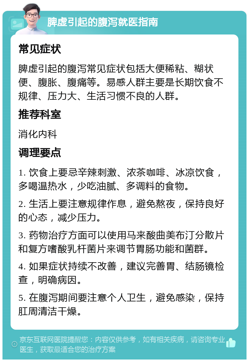 脾虚引起的腹泻就医指南 常见症状 脾虚引起的腹泻常见症状包括大便稀粘、糊状便、腹胀、腹痛等。易感人群主要是长期饮食不规律、压力大、生活习惯不良的人群。 推荐科室 消化内科 调理要点 1. 饮食上要忌辛辣刺激、浓茶咖啡、冰凉饮食，多喝温热水，少吃油腻、多调料的食物。 2. 生活上要注意规律作息，避免熬夜，保持良好的心态，减少压力。 3. 药物治疗方面可以使用马来酸曲美布汀分散片和复方嗜酸乳杆菌片来调节胃肠功能和菌群。 4. 如果症状持续不改善，建议完善胃、结肠镜检查，明确病因。 5. 在腹泻期间要注意个人卫生，避免感染，保持肛周清洁干燥。