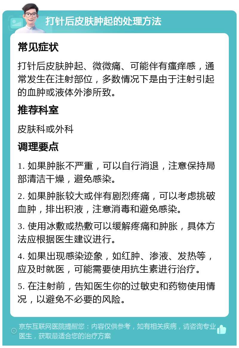 打针后皮肤肿起的处理方法 常见症状 打针后皮肤肿起、微微痛、可能伴有瘙痒感，通常发生在注射部位，多数情况下是由于注射引起的血肿或液体外渗所致。 推荐科室 皮肤科或外科 调理要点 1. 如果肿胀不严重，可以自行消退，注意保持局部清洁干燥，避免感染。 2. 如果肿胀较大或伴有剧烈疼痛，可以考虑挑破血肿，排出积液，注意消毒和避免感染。 3. 使用冰敷或热敷可以缓解疼痛和肿胀，具体方法应根据医生建议进行。 4. 如果出现感染迹象，如红肿、渗液、发热等，应及时就医，可能需要使用抗生素进行治疗。 5. 在注射前，告知医生你的过敏史和药物使用情况，以避免不必要的风险。