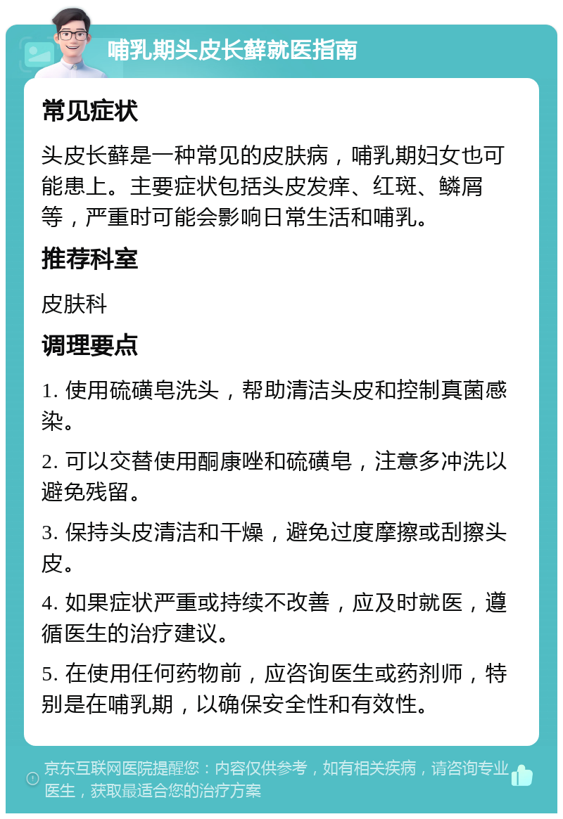 哺乳期头皮长藓就医指南 常见症状 头皮长藓是一种常见的皮肤病，哺乳期妇女也可能患上。主要症状包括头皮发痒、红斑、鳞屑等，严重时可能会影响日常生活和哺乳。 推荐科室 皮肤科 调理要点 1. 使用硫磺皂洗头，帮助清洁头皮和控制真菌感染。 2. 可以交替使用酮康唑和硫磺皂，注意多冲洗以避免残留。 3. 保持头皮清洁和干燥，避免过度摩擦或刮擦头皮。 4. 如果症状严重或持续不改善，应及时就医，遵循医生的治疗建议。 5. 在使用任何药物前，应咨询医生或药剂师，特别是在哺乳期，以确保安全性和有效性。