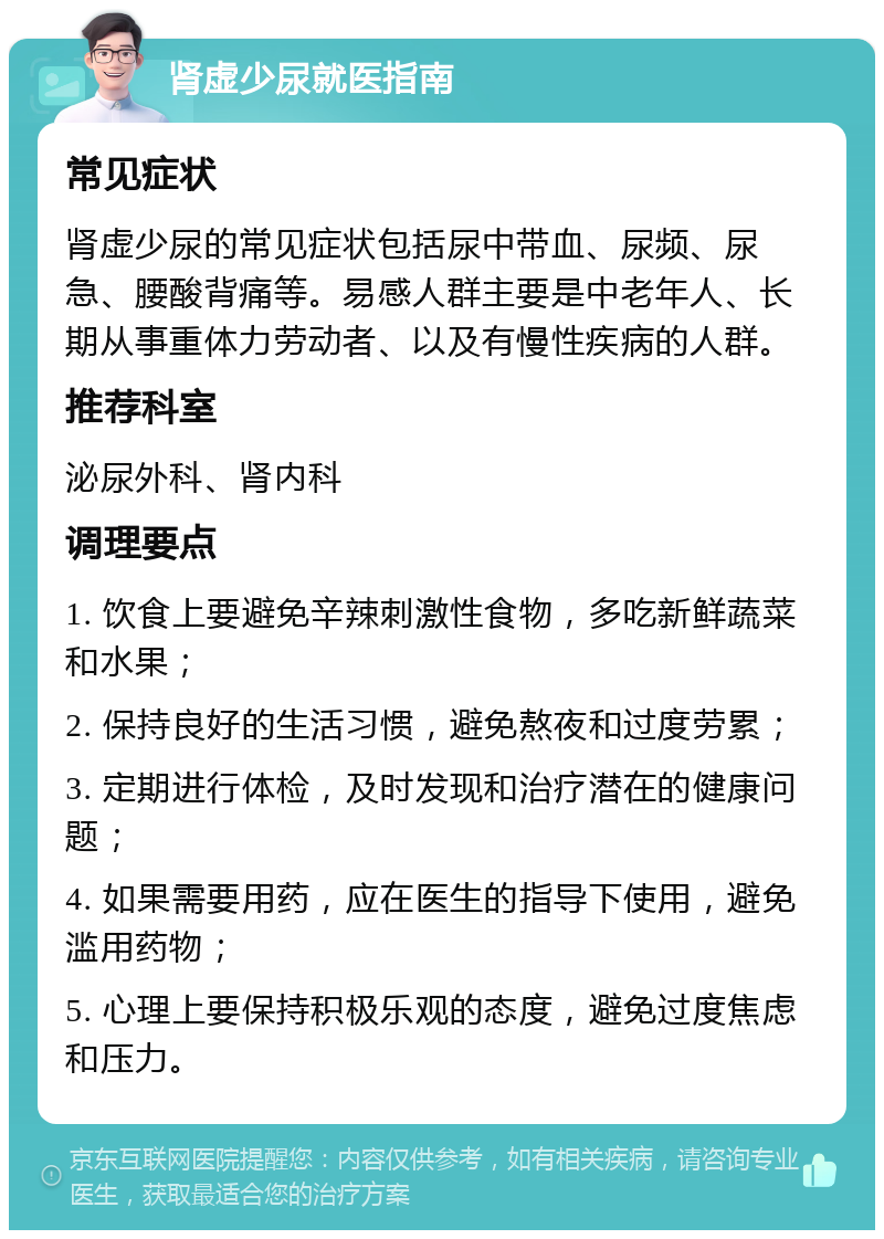 肾虚少尿就医指南 常见症状 肾虚少尿的常见症状包括尿中带血、尿频、尿急、腰酸背痛等。易感人群主要是中老年人、长期从事重体力劳动者、以及有慢性疾病的人群。 推荐科室 泌尿外科、肾内科 调理要点 1. 饮食上要避免辛辣刺激性食物，多吃新鲜蔬菜和水果； 2. 保持良好的生活习惯，避免熬夜和过度劳累； 3. 定期进行体检，及时发现和治疗潜在的健康问题； 4. 如果需要用药，应在医生的指导下使用，避免滥用药物； 5. 心理上要保持积极乐观的态度，避免过度焦虑和压力。