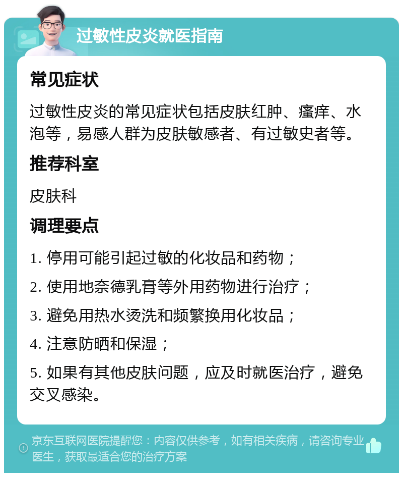 过敏性皮炎就医指南 常见症状 过敏性皮炎的常见症状包括皮肤红肿、瘙痒、水泡等，易感人群为皮肤敏感者、有过敏史者等。 推荐科室 皮肤科 调理要点 1. 停用可能引起过敏的化妆品和药物； 2. 使用地奈德乳膏等外用药物进行治疗； 3. 避免用热水烫洗和频繁换用化妆品； 4. 注意防晒和保湿； 5. 如果有其他皮肤问题，应及时就医治疗，避免交叉感染。