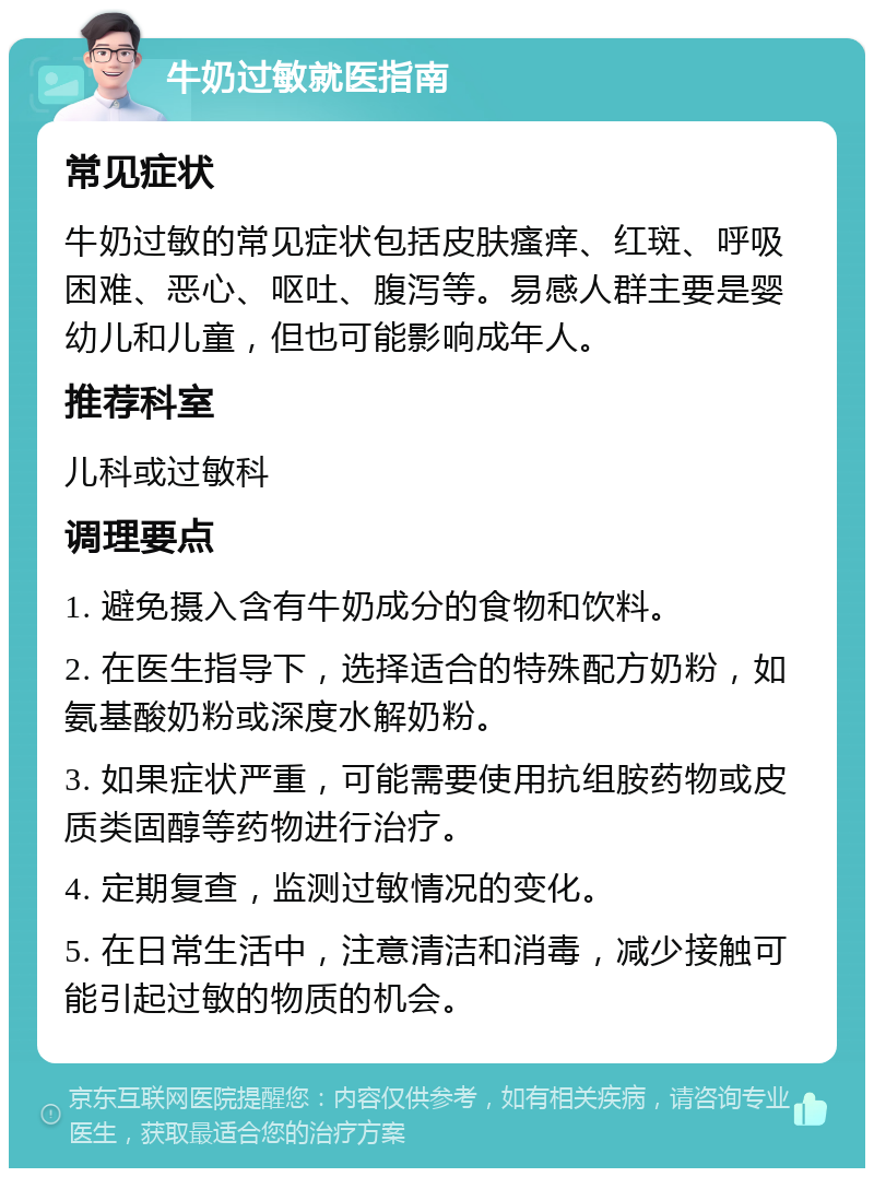 牛奶过敏就医指南 常见症状 牛奶过敏的常见症状包括皮肤瘙痒、红斑、呼吸困难、恶心、呕吐、腹泻等。易感人群主要是婴幼儿和儿童，但也可能影响成年人。 推荐科室 儿科或过敏科 调理要点 1. 避免摄入含有牛奶成分的食物和饮料。 2. 在医生指导下，选择适合的特殊配方奶粉，如氨基酸奶粉或深度水解奶粉。 3. 如果症状严重，可能需要使用抗组胺药物或皮质类固醇等药物进行治疗。 4. 定期复查，监测过敏情况的变化。 5. 在日常生活中，注意清洁和消毒，减少接触可能引起过敏的物质的机会。