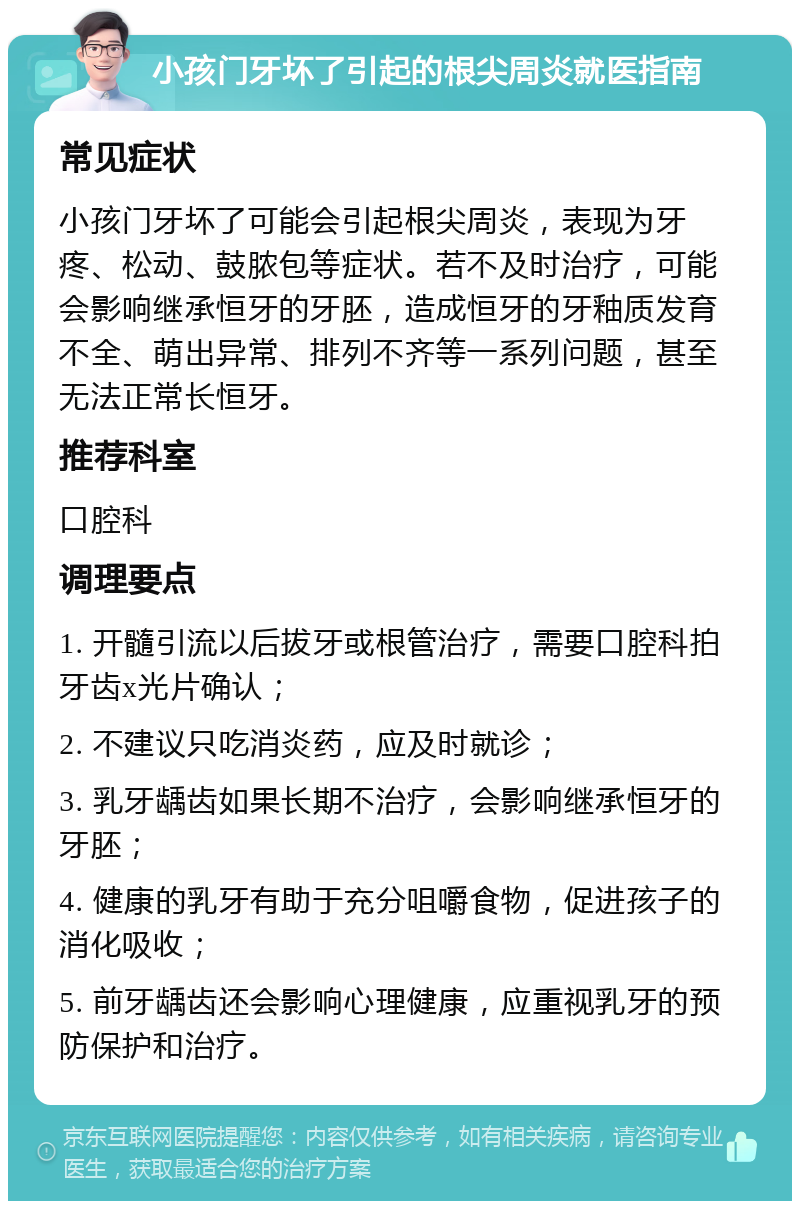 小孩门牙坏了引起的根尖周炎就医指南 常见症状 小孩门牙坏了可能会引起根尖周炎，表现为牙疼、松动、鼓脓包等症状。若不及时治疗，可能会影响继承恒牙的牙胚，造成恒牙的牙釉质发育不全、萌出异常、排列不齐等一系列问题，甚至无法正常长恒牙。 推荐科室 口腔科 调理要点 1. 开髓引流以后拔牙或根管治疗，需要口腔科拍牙齿x光片确认； 2. 不建议只吃消炎药，应及时就诊； 3. 乳牙龋齿如果长期不治疗，会影响继承恒牙的牙胚； 4. 健康的乳牙有助于充分咀嚼食物，促进孩子的消化吸收； 5. 前牙龋齿还会影响心理健康，应重视乳牙的预防保护和治疗。