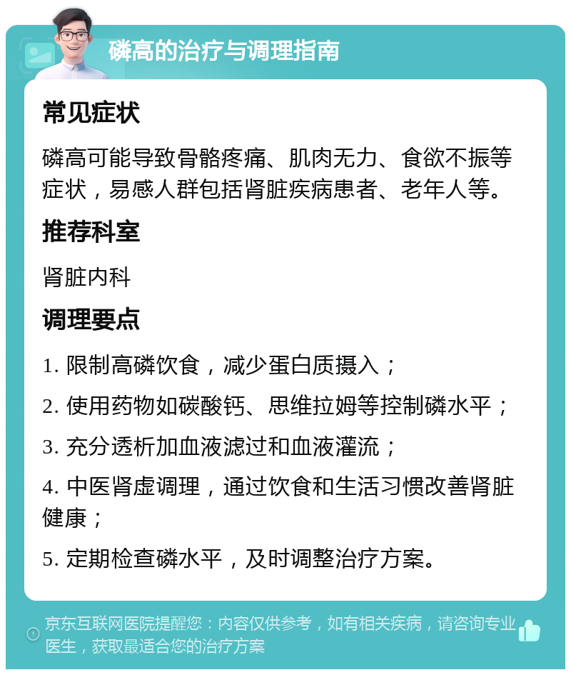 磷高的治疗与调理指南 常见症状 磷高可能导致骨骼疼痛、肌肉无力、食欲不振等症状，易感人群包括肾脏疾病患者、老年人等。 推荐科室 肾脏内科 调理要点 1. 限制高磷饮食，减少蛋白质摄入； 2. 使用药物如碳酸钙、思维拉姆等控制磷水平； 3. 充分透析加血液滤过和血液灌流； 4. 中医肾虚调理，通过饮食和生活习惯改善肾脏健康； 5. 定期检查磷水平，及时调整治疗方案。