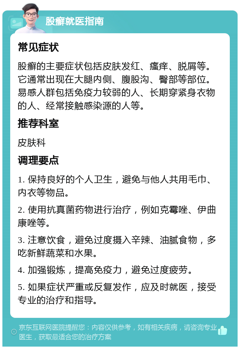 股癣就医指南 常见症状 股癣的主要症状包括皮肤发红、瘙痒、脱屑等。它通常出现在大腿内侧、腹股沟、臀部等部位。易感人群包括免疫力较弱的人、长期穿紧身衣物的人、经常接触感染源的人等。 推荐科室 皮肤科 调理要点 1. 保持良好的个人卫生，避免与他人共用毛巾、内衣等物品。 2. 使用抗真菌药物进行治疗，例如克霉唑、伊曲康唑等。 3. 注意饮食，避免过度摄入辛辣、油腻食物，多吃新鲜蔬菜和水果。 4. 加强锻炼，提高免疫力，避免过度疲劳。 5. 如果症状严重或反复发作，应及时就医，接受专业的治疗和指导。