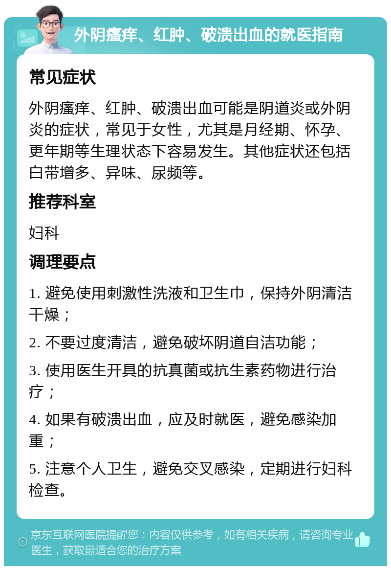 外阴瘙痒、红肿、破溃出血的就医指南 常见症状 外阴瘙痒、红肿、破溃出血可能是阴道炎或外阴炎的症状，常见于女性，尤其是月经期、怀孕、更年期等生理状态下容易发生。其他症状还包括白带增多、异味、尿频等。 推荐科室 妇科 调理要点 1. 避免使用刺激性洗液和卫生巾，保持外阴清洁干燥； 2. 不要过度清洁，避免破坏阴道自洁功能； 3. 使用医生开具的抗真菌或抗生素药物进行治疗； 4. 如果有破溃出血，应及时就医，避免感染加重； 5. 注意个人卫生，避免交叉感染，定期进行妇科检查。