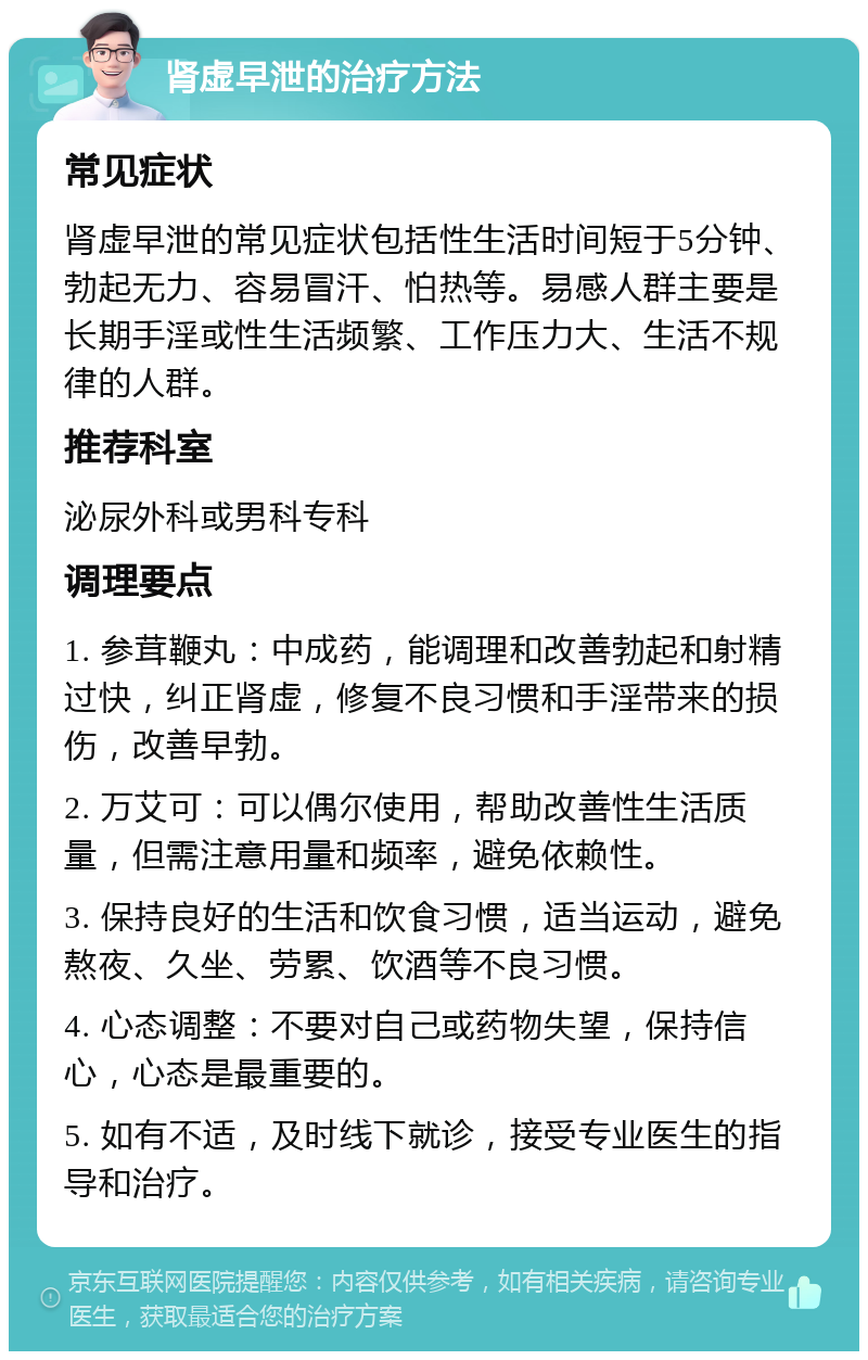 肾虚早泄的治疗方法 常见症状 肾虚早泄的常见症状包括性生活时间短于5分钟、勃起无力、容易冒汗、怕热等。易感人群主要是长期手淫或性生活频繁、工作压力大、生活不规律的人群。 推荐科室 泌尿外科或男科专科 调理要点 1. 参茸鞭丸：中成药，能调理和改善勃起和射精过快，纠正肾虚，修复不良习惯和手淫带来的损伤，改善早勃。 2. 万艾可：可以偶尔使用，帮助改善性生活质量，但需注意用量和频率，避免依赖性。 3. 保持良好的生活和饮食习惯，适当运动，避免熬夜、久坐、劳累、饮酒等不良习惯。 4. 心态调整：不要对自己或药物失望，保持信心，心态是最重要的。 5. 如有不适，及时线下就诊，接受专业医生的指导和治疗。