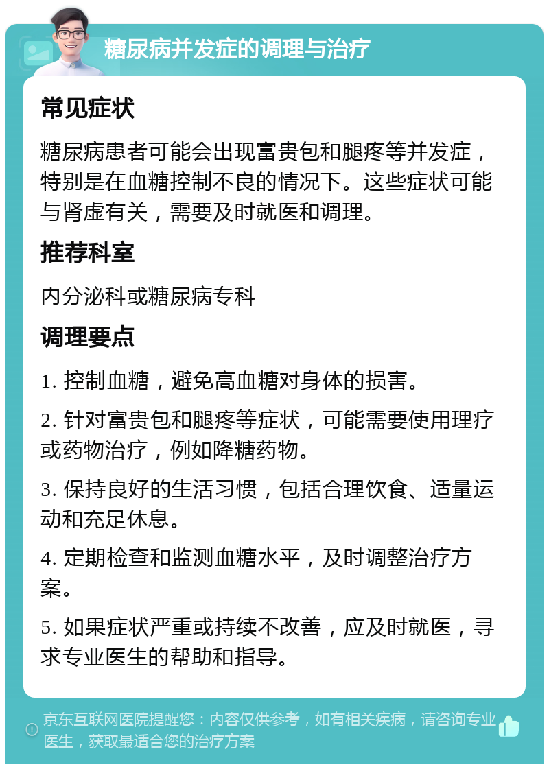 糖尿病并发症的调理与治疗 常见症状 糖尿病患者可能会出现富贵包和腿疼等并发症，特别是在血糖控制不良的情况下。这些症状可能与肾虚有关，需要及时就医和调理。 推荐科室 内分泌科或糖尿病专科 调理要点 1. 控制血糖，避免高血糖对身体的损害。 2. 针对富贵包和腿疼等症状，可能需要使用理疗或药物治疗，例如降糖药物。 3. 保持良好的生活习惯，包括合理饮食、适量运动和充足休息。 4. 定期检查和监测血糖水平，及时调整治疗方案。 5. 如果症状严重或持续不改善，应及时就医，寻求专业医生的帮助和指导。