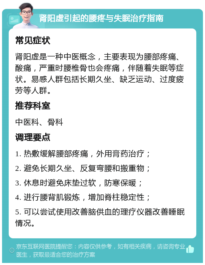 肾阳虚引起的腰疼与失眠治疗指南 常见症状 肾阳虚是一种中医概念，主要表现为腰部疼痛、酸痛，严重时腰椎骨也会疼痛，伴随着失眠等症状。易感人群包括长期久坐、缺乏运动、过度疲劳等人群。 推荐科室 中医科、骨科 调理要点 1. 热敷缓解腰部疼痛，外用膏药治疗； 2. 避免长期久坐、反复弯腰和搬重物； 3. 休息时避免床垫过软，防寒保暖； 4. 进行腰背肌锻炼，增加脊柱稳定性； 5. 可以尝试使用改善脑供血的理疗仪器改善睡眠情况。