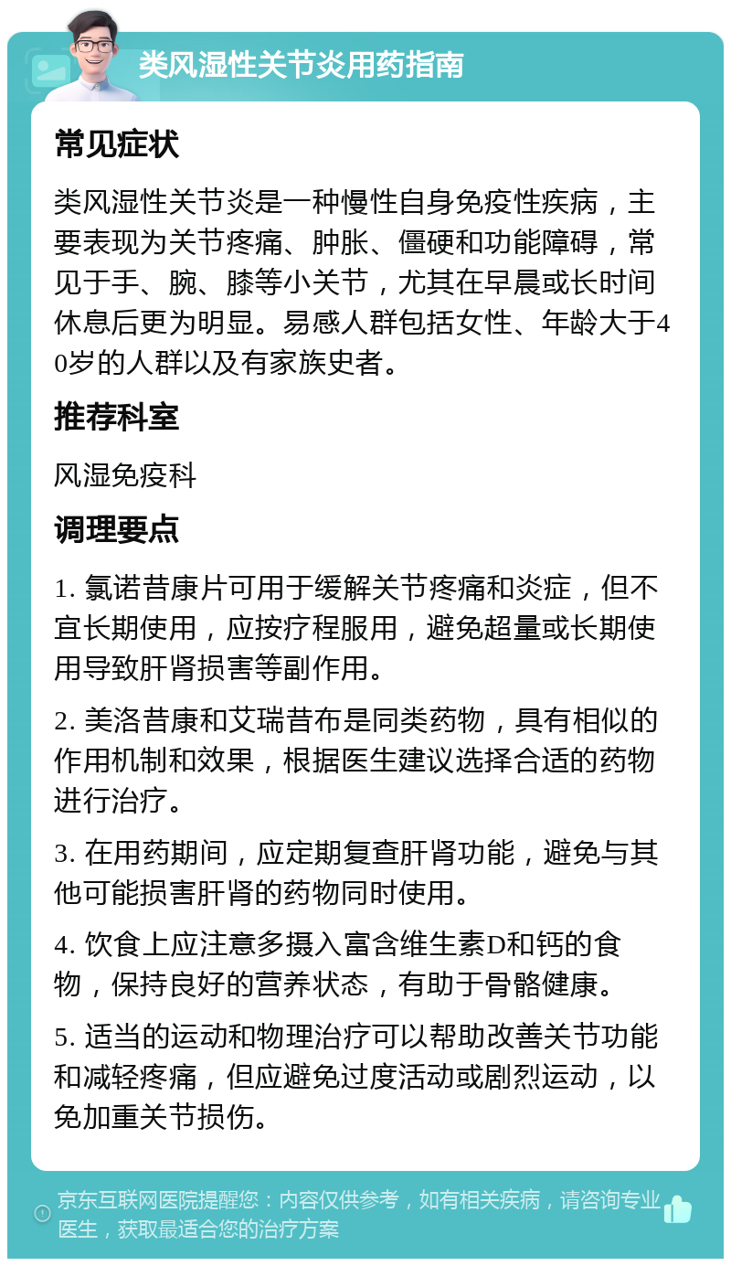 类风湿性关节炎用药指南 常见症状 类风湿性关节炎是一种慢性自身免疫性疾病，主要表现为关节疼痛、肿胀、僵硬和功能障碍，常见于手、腕、膝等小关节，尤其在早晨或长时间休息后更为明显。易感人群包括女性、年龄大于40岁的人群以及有家族史者。 推荐科室 风湿免疫科 调理要点 1. 氯诺昔康片可用于缓解关节疼痛和炎症，但不宜长期使用，应按疗程服用，避免超量或长期使用导致肝肾损害等副作用。 2. 美洛昔康和艾瑞昔布是同类药物，具有相似的作用机制和效果，根据医生建议选择合适的药物进行治疗。 3. 在用药期间，应定期复查肝肾功能，避免与其他可能损害肝肾的药物同时使用。 4. 饮食上应注意多摄入富含维生素D和钙的食物，保持良好的营养状态，有助于骨骼健康。 5. 适当的运动和物理治疗可以帮助改善关节功能和减轻疼痛，但应避免过度活动或剧烈运动，以免加重关节损伤。