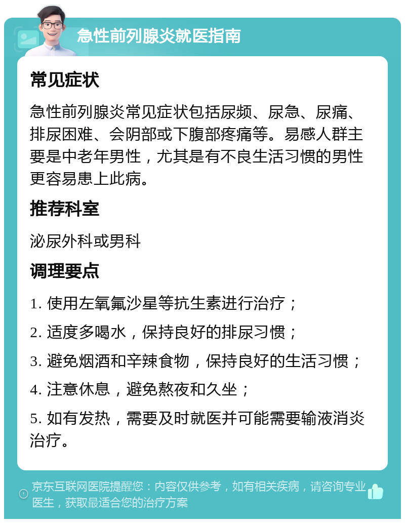 急性前列腺炎就医指南 常见症状 急性前列腺炎常见症状包括尿频、尿急、尿痛、排尿困难、会阴部或下腹部疼痛等。易感人群主要是中老年男性，尤其是有不良生活习惯的男性更容易患上此病。 推荐科室 泌尿外科或男科 调理要点 1. 使用左氧氟沙星等抗生素进行治疗； 2. 适度多喝水，保持良好的排尿习惯； 3. 避免烟酒和辛辣食物，保持良好的生活习惯； 4. 注意休息，避免熬夜和久坐； 5. 如有发热，需要及时就医并可能需要输液消炎治疗。