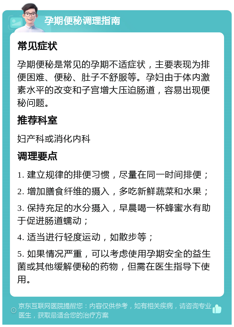 孕期便秘调理指南 常见症状 孕期便秘是常见的孕期不适症状，主要表现为排便困难、便秘、肚子不舒服等。孕妇由于体内激素水平的改变和子宫增大压迫肠道，容易出现便秘问题。 推荐科室 妇产科或消化内科 调理要点 1. 建立规律的排便习惯，尽量在同一时间排便； 2. 增加膳食纤维的摄入，多吃新鲜蔬菜和水果； 3. 保持充足的水分摄入，早晨喝一杯蜂蜜水有助于促进肠道蠕动； 4. 适当进行轻度运动，如散步等； 5. 如果情况严重，可以考虑使用孕期安全的益生菌或其他缓解便秘的药物，但需在医生指导下使用。