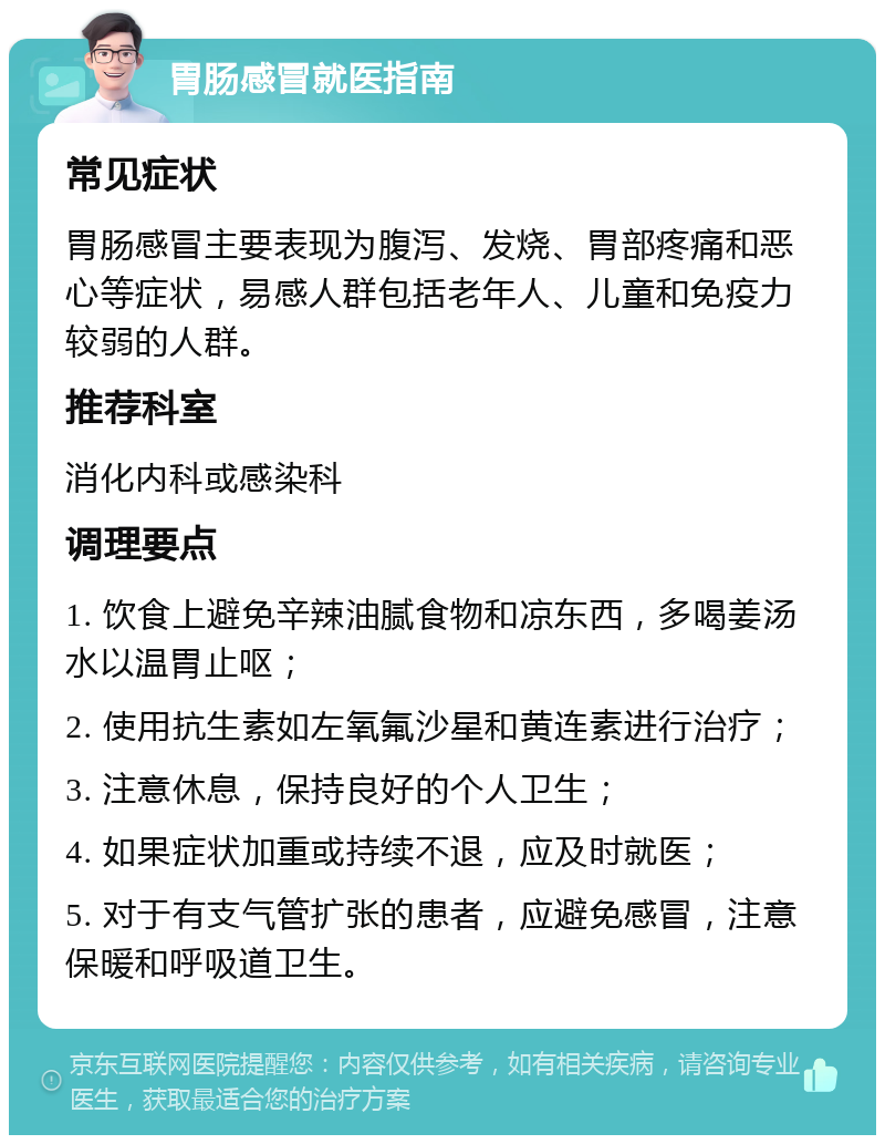 胃肠感冒就医指南 常见症状 胃肠感冒主要表现为腹泻、发烧、胃部疼痛和恶心等症状，易感人群包括老年人、儿童和免疫力较弱的人群。 推荐科室 消化内科或感染科 调理要点 1. 饮食上避免辛辣油腻食物和凉东西，多喝姜汤水以温胃止呕； 2. 使用抗生素如左氧氟沙星和黄连素进行治疗； 3. 注意休息，保持良好的个人卫生； 4. 如果症状加重或持续不退，应及时就医； 5. 对于有支气管扩张的患者，应避免感冒，注意保暖和呼吸道卫生。