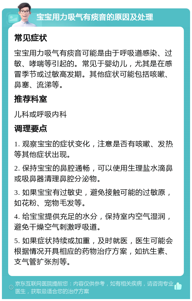 宝宝用力吸气有痰音的原因及处理 常见症状 宝宝用力吸气有痰音可能是由于呼吸道感染、过敏、哮喘等引起的。常见于婴幼儿，尤其是在感冒季节或过敏高发期。其他症状可能包括咳嗽、鼻塞、流涕等。 推荐科室 儿科或呼吸内科 调理要点 1. 观察宝宝的症状变化，注意是否有咳嗽、发热等其他症状出现。 2. 保持宝宝的鼻腔通畅，可以使用生理盐水滴鼻或吸鼻器清理鼻腔分泌物。 3. 如果宝宝有过敏史，避免接触可能的过敏原，如花粉、宠物毛发等。 4. 给宝宝提供充足的水分，保持室内空气湿润，避免干燥空气刺激呼吸道。 5. 如果症状持续或加重，及时就医，医生可能会根据情况开具相应的药物治疗方案，如抗生素、支气管扩张剂等。