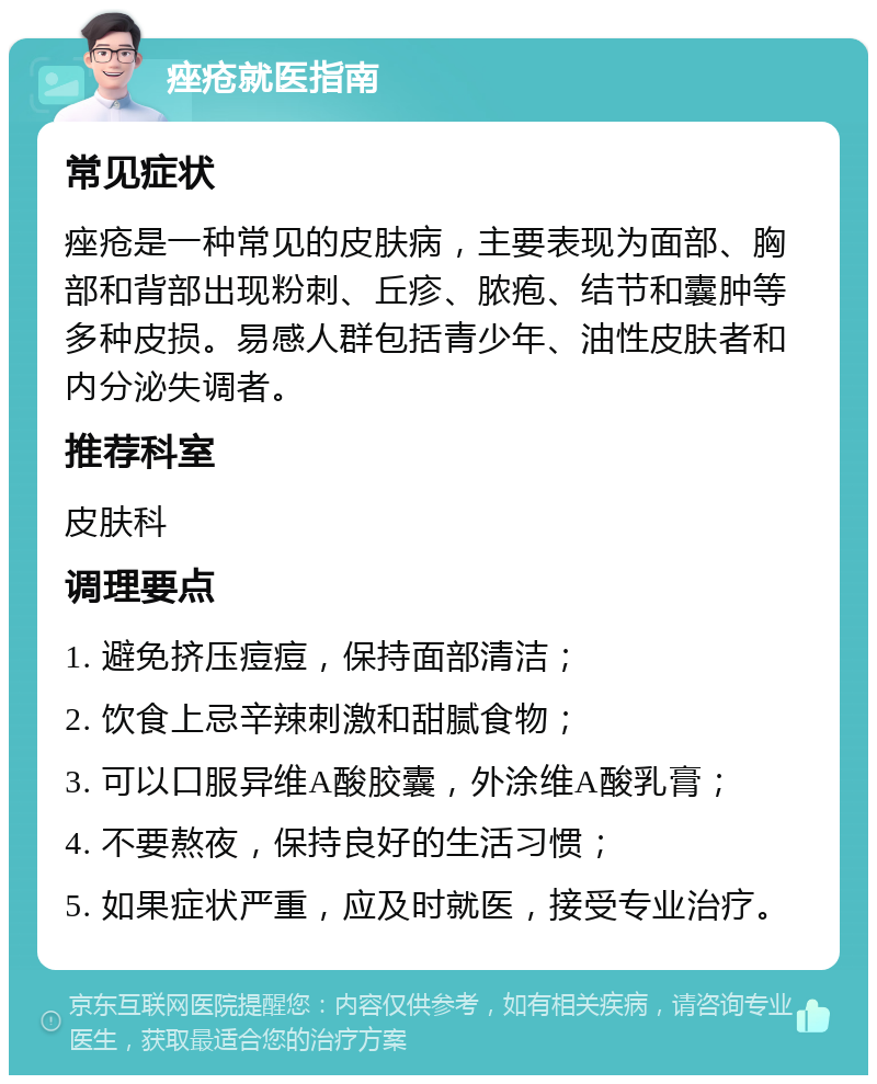 痤疮就医指南 常见症状 痤疮是一种常见的皮肤病，主要表现为面部、胸部和背部出现粉刺、丘疹、脓疱、结节和囊肿等多种皮损。易感人群包括青少年、油性皮肤者和内分泌失调者。 推荐科室 皮肤科 调理要点 1. 避免挤压痘痘，保持面部清洁； 2. 饮食上忌辛辣刺激和甜腻食物； 3. 可以口服异维A酸胶囊，外涂维A酸乳膏； 4. 不要熬夜，保持良好的生活习惯； 5. 如果症状严重，应及时就医，接受专业治疗。