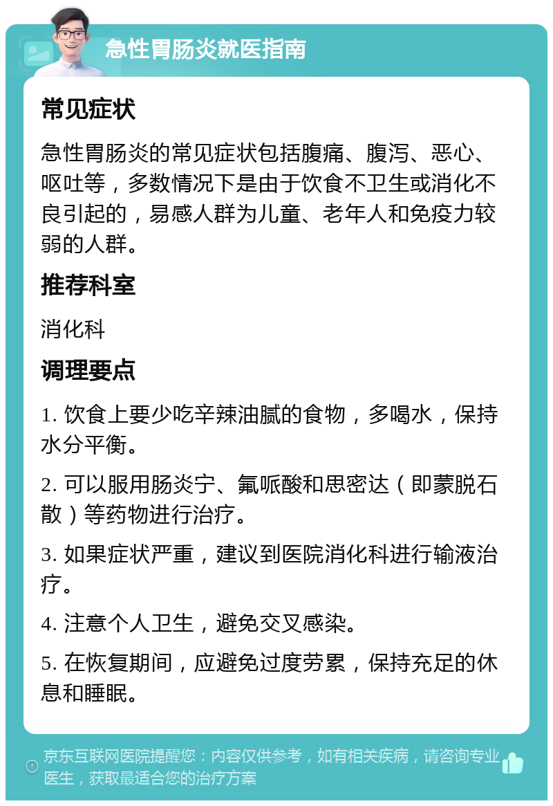 急性胃肠炎就医指南 常见症状 急性胃肠炎的常见症状包括腹痛、腹泻、恶心、呕吐等，多数情况下是由于饮食不卫生或消化不良引起的，易感人群为儿童、老年人和免疫力较弱的人群。 推荐科室 消化科 调理要点 1. 饮食上要少吃辛辣油腻的食物，多喝水，保持水分平衡。 2. 可以服用肠炎宁、氟哌酸和思密达（即蒙脱石散）等药物进行治疗。 3. 如果症状严重，建议到医院消化科进行输液治疗。 4. 注意个人卫生，避免交叉感染。 5. 在恢复期间，应避免过度劳累，保持充足的休息和睡眠。