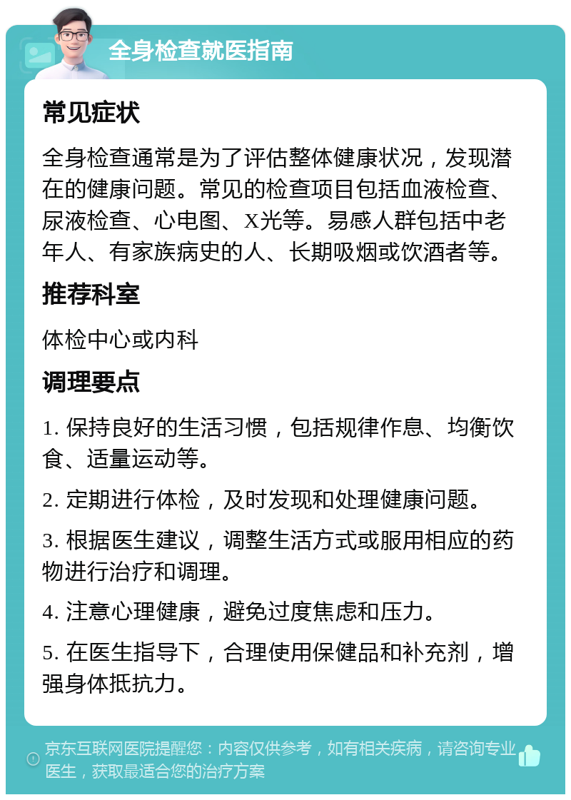 全身检查就医指南 常见症状 全身检查通常是为了评估整体健康状况，发现潜在的健康问题。常见的检查项目包括血液检查、尿液检查、心电图、X光等。易感人群包括中老年人、有家族病史的人、长期吸烟或饮酒者等。 推荐科室 体检中心或内科 调理要点 1. 保持良好的生活习惯，包括规律作息、均衡饮食、适量运动等。 2. 定期进行体检，及时发现和处理健康问题。 3. 根据医生建议，调整生活方式或服用相应的药物进行治疗和调理。 4. 注意心理健康，避免过度焦虑和压力。 5. 在医生指导下，合理使用保健品和补充剂，增强身体抵抗力。