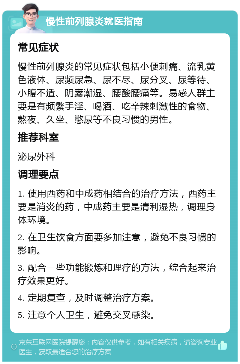 慢性前列腺炎就医指南 常见症状 慢性前列腺炎的常见症状包括小便刺痛、流乳黄色液体、尿频尿急、尿不尽、尿分叉、尿等待、小腹不适、阴囊潮湿、腰酸腰痛等。易感人群主要是有频繁手淫、喝酒、吃辛辣刺激性的食物、熬夜、久坐、憋尿等不良习惯的男性。 推荐科室 泌尿外科 调理要点 1. 使用西药和中成药相结合的治疗方法，西药主要是消炎的药，中成药主要是清利湿热，调理身体环境。 2. 在卫生饮食方面要多加注意，避免不良习惯的影响。 3. 配合一些功能锻炼和理疗的方法，综合起来治疗效果更好。 4. 定期复查，及时调整治疗方案。 5. 注意个人卫生，避免交叉感染。