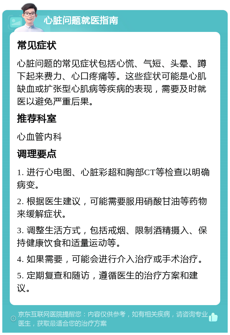 心脏问题就医指南 常见症状 心脏问题的常见症状包括心慌、气短、头晕、蹲下起来费力、心口疼痛等。这些症状可能是心肌缺血或扩张型心肌病等疾病的表现，需要及时就医以避免严重后果。 推荐科室 心血管内科 调理要点 1. 进行心电图、心脏彩超和胸部CT等检查以明确病变。 2. 根据医生建议，可能需要服用硝酸甘油等药物来缓解症状。 3. 调整生活方式，包括戒烟、限制酒精摄入、保持健康饮食和适量运动等。 4. 如果需要，可能会进行介入治疗或手术治疗。 5. 定期复查和随访，遵循医生的治疗方案和建议。