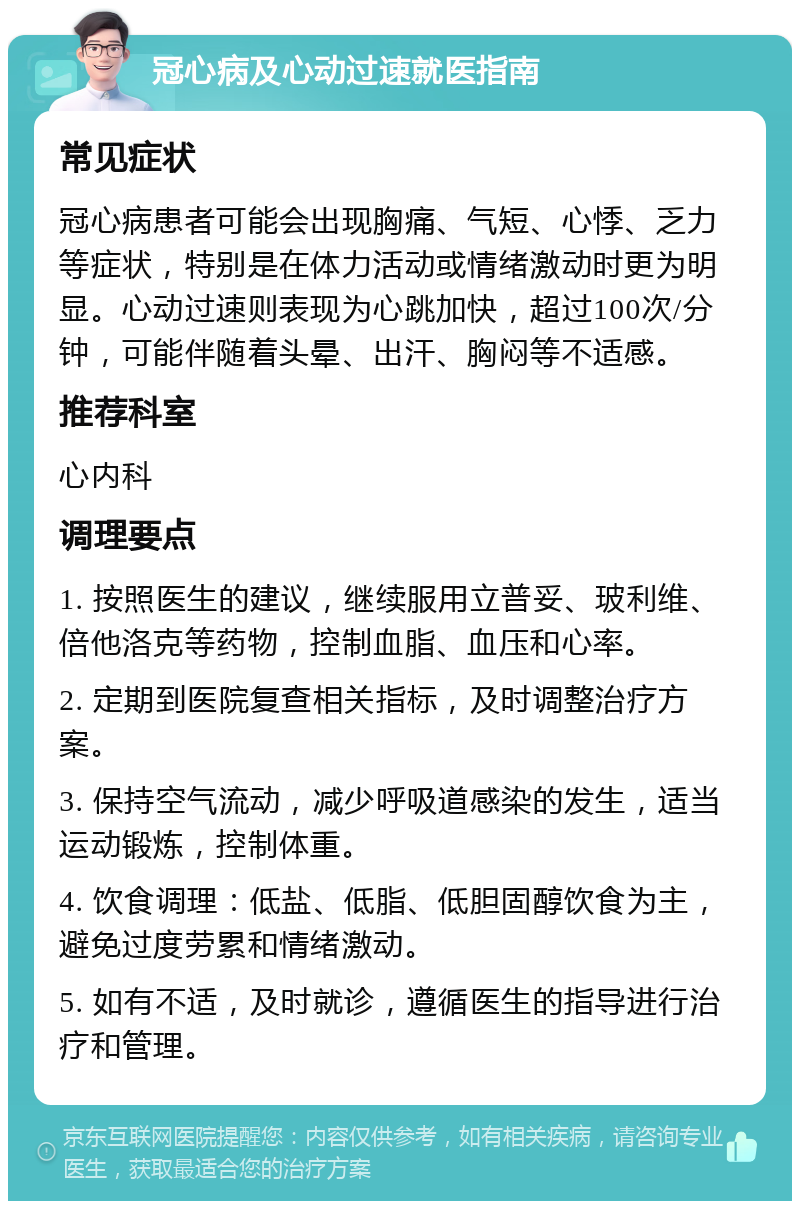 冠心病及心动过速就医指南 常见症状 冠心病患者可能会出现胸痛、气短、心悸、乏力等症状，特别是在体力活动或情绪激动时更为明显。心动过速则表现为心跳加快，超过100次/分钟，可能伴随着头晕、出汗、胸闷等不适感。 推荐科室 心内科 调理要点 1. 按照医生的建议，继续服用立普妥、玻利维、倍他洛克等药物，控制血脂、血压和心率。 2. 定期到医院复查相关指标，及时调整治疗方案。 3. 保持空气流动，减少呼吸道感染的发生，适当运动锻炼，控制体重。 4. 饮食调理：低盐、低脂、低胆固醇饮食为主，避免过度劳累和情绪激动。 5. 如有不适，及时就诊，遵循医生的指导进行治疗和管理。