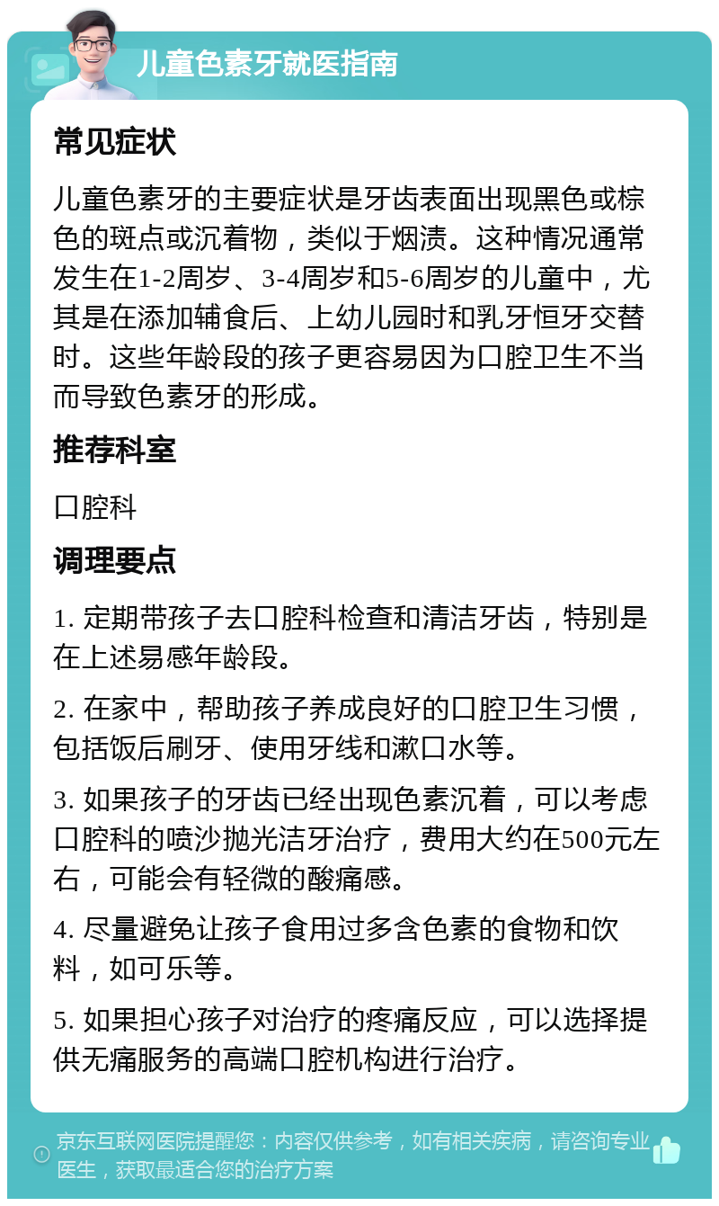 儿童色素牙就医指南 常见症状 儿童色素牙的主要症状是牙齿表面出现黑色或棕色的斑点或沉着物，类似于烟渍。这种情况通常发生在1-2周岁、3-4周岁和5-6周岁的儿童中，尤其是在添加辅食后、上幼儿园时和乳牙恒牙交替时。这些年龄段的孩子更容易因为口腔卫生不当而导致色素牙的形成。 推荐科室 口腔科 调理要点 1. 定期带孩子去口腔科检查和清洁牙齿，特别是在上述易感年龄段。 2. 在家中，帮助孩子养成良好的口腔卫生习惯，包括饭后刷牙、使用牙线和漱口水等。 3. 如果孩子的牙齿已经出现色素沉着，可以考虑口腔科的喷沙抛光洁牙治疗，费用大约在500元左右，可能会有轻微的酸痛感。 4. 尽量避免让孩子食用过多含色素的食物和饮料，如可乐等。 5. 如果担心孩子对治疗的疼痛反应，可以选择提供无痛服务的高端口腔机构进行治疗。