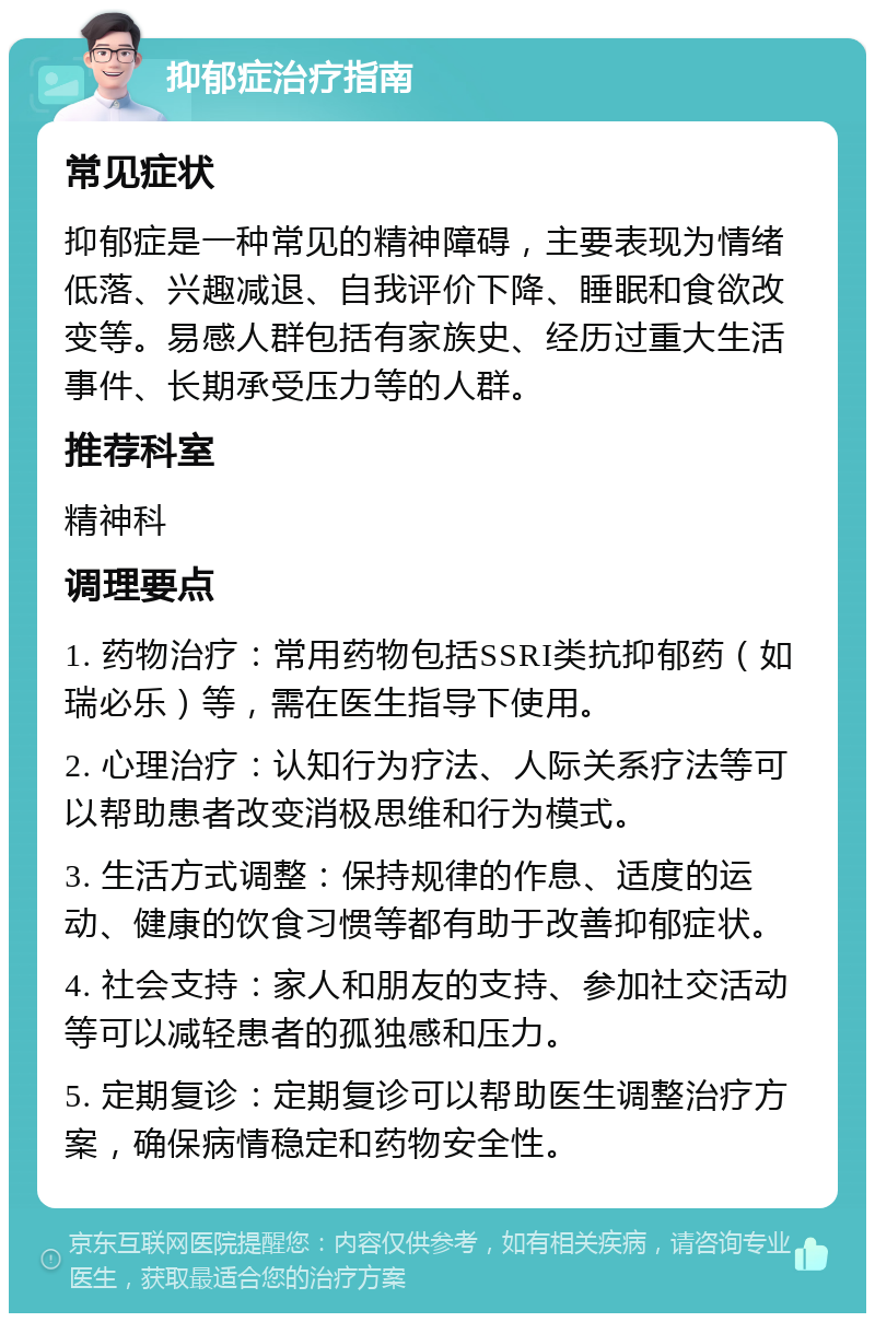 抑郁症治疗指南 常见症状 抑郁症是一种常见的精神障碍，主要表现为情绪低落、兴趣减退、自我评价下降、睡眠和食欲改变等。易感人群包括有家族史、经历过重大生活事件、长期承受压力等的人群。 推荐科室 精神科 调理要点 1. 药物治疗：常用药物包括SSRI类抗抑郁药（如瑞必乐）等，需在医生指导下使用。 2. 心理治疗：认知行为疗法、人际关系疗法等可以帮助患者改变消极思维和行为模式。 3. 生活方式调整：保持规律的作息、适度的运动、健康的饮食习惯等都有助于改善抑郁症状。 4. 社会支持：家人和朋友的支持、参加社交活动等可以减轻患者的孤独感和压力。 5. 定期复诊：定期复诊可以帮助医生调整治疗方案，确保病情稳定和药物安全性。