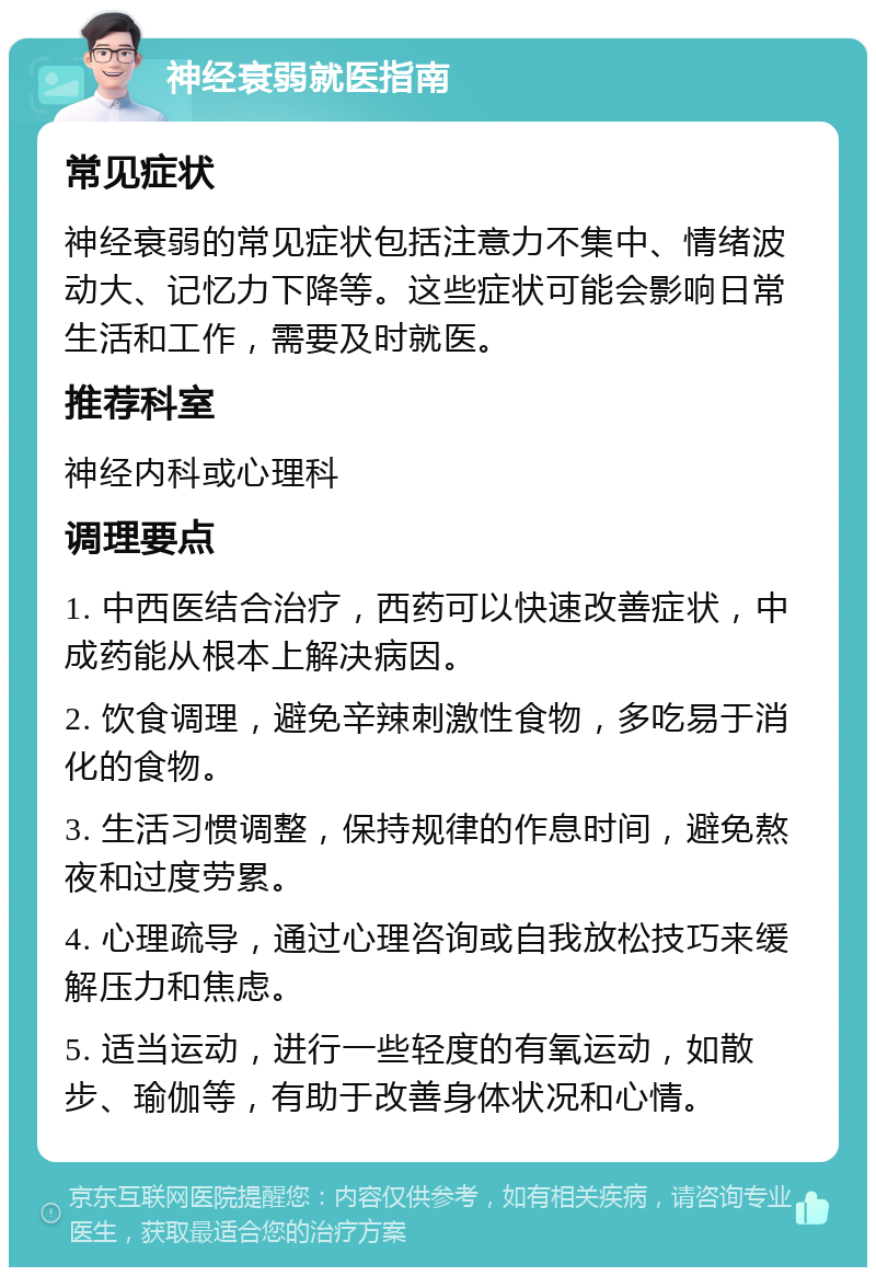 神经衰弱就医指南 常见症状 神经衰弱的常见症状包括注意力不集中、情绪波动大、记忆力下降等。这些症状可能会影响日常生活和工作，需要及时就医。 推荐科室 神经内科或心理科 调理要点 1. 中西医结合治疗，西药可以快速改善症状，中成药能从根本上解决病因。 2. 饮食调理，避免辛辣刺激性食物，多吃易于消化的食物。 3. 生活习惯调整，保持规律的作息时间，避免熬夜和过度劳累。 4. 心理疏导，通过心理咨询或自我放松技巧来缓解压力和焦虑。 5. 适当运动，进行一些轻度的有氧运动，如散步、瑜伽等，有助于改善身体状况和心情。