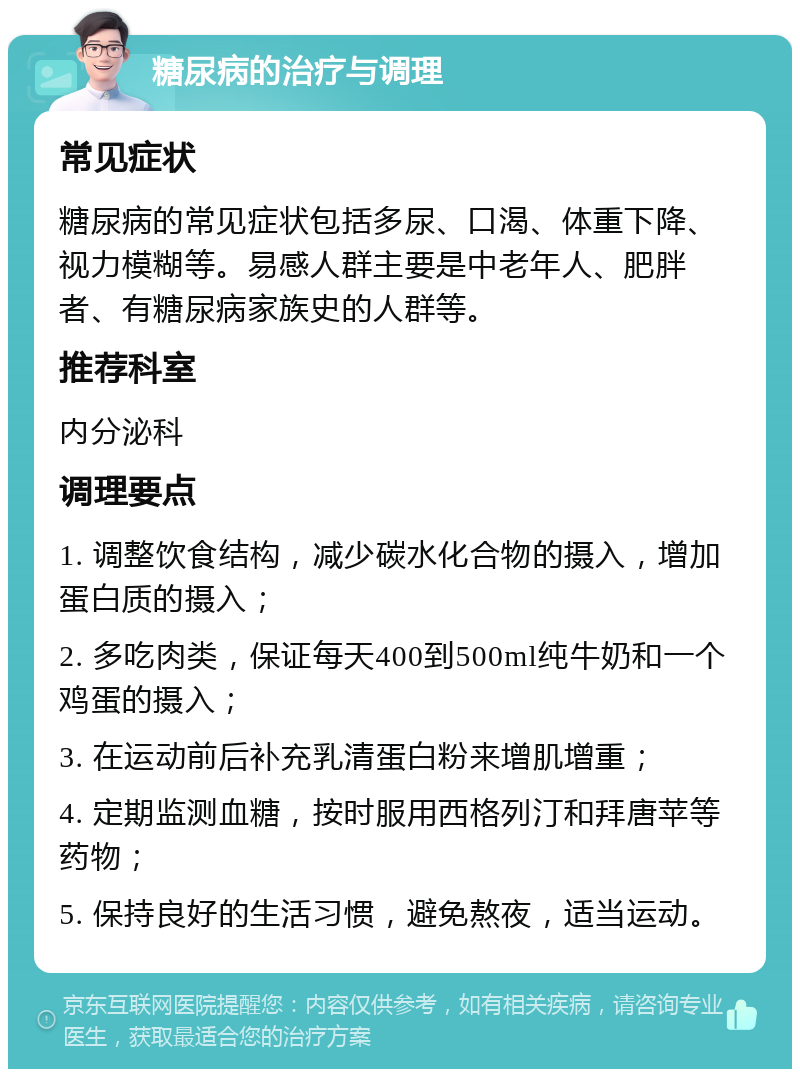 糖尿病的治疗与调理 常见症状 糖尿病的常见症状包括多尿、口渴、体重下降、视力模糊等。易感人群主要是中老年人、肥胖者、有糖尿病家族史的人群等。 推荐科室 内分泌科 调理要点 1. 调整饮食结构，减少碳水化合物的摄入，增加蛋白质的摄入； 2. 多吃肉类，保证每天400到500ml纯牛奶和一个鸡蛋的摄入； 3. 在运动前后补充乳清蛋白粉来增肌增重； 4. 定期监测血糖，按时服用西格列汀和拜唐苹等药物； 5. 保持良好的生活习惯，避免熬夜，适当运动。