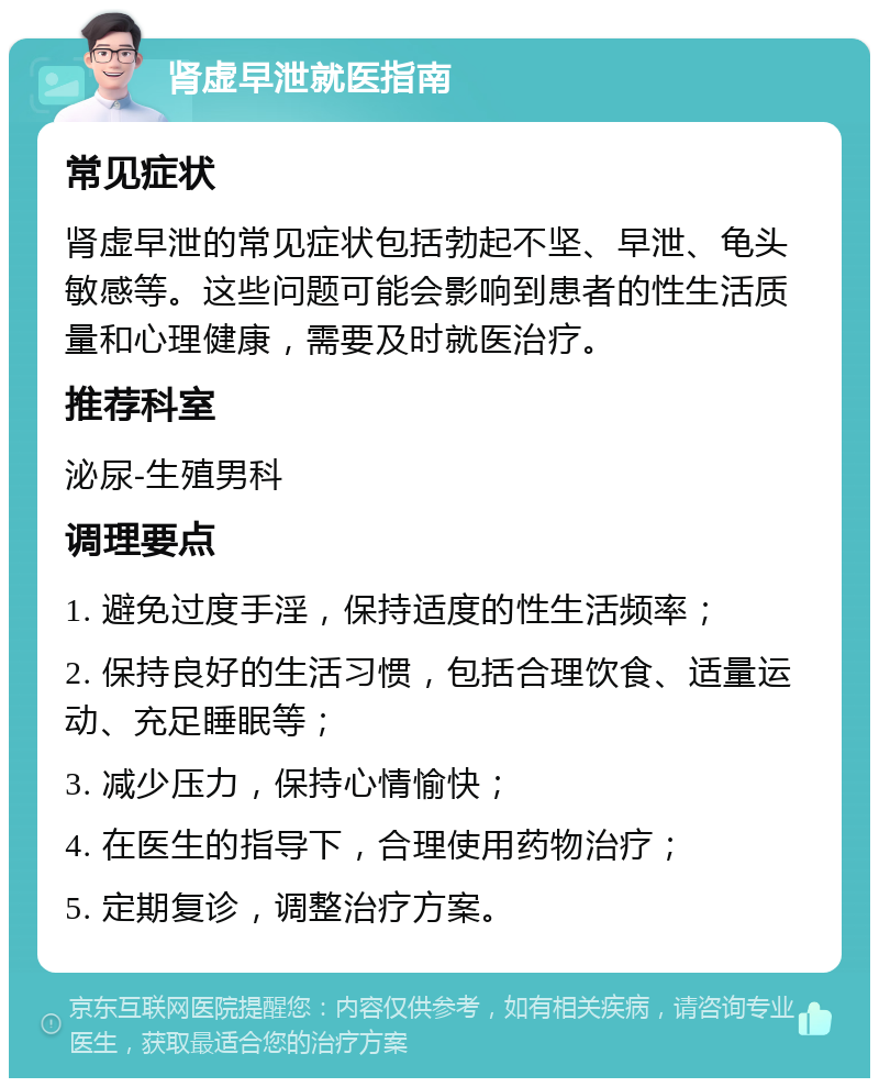 肾虚早泄就医指南 常见症状 肾虚早泄的常见症状包括勃起不坚、早泄、龟头敏感等。这些问题可能会影响到患者的性生活质量和心理健康，需要及时就医治疗。 推荐科室 泌尿-生殖男科 调理要点 1. 避免过度手淫，保持适度的性生活频率； 2. 保持良好的生活习惯，包括合理饮食、适量运动、充足睡眠等； 3. 减少压力，保持心情愉快； 4. 在医生的指导下，合理使用药物治疗； 5. 定期复诊，调整治疗方案。