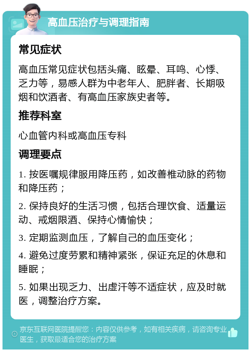 高血压治疗与调理指南 常见症状 高血压常见症状包括头痛、眩晕、耳鸣、心悸、乏力等，易感人群为中老年人、肥胖者、长期吸烟和饮酒者、有高血压家族史者等。 推荐科室 心血管内科或高血压专科 调理要点 1. 按医嘱规律服用降压药，如改善椎动脉的药物和降压药； 2. 保持良好的生活习惯，包括合理饮食、适量运动、戒烟限酒、保持心情愉快； 3. 定期监测血压，了解自己的血压变化； 4. 避免过度劳累和精神紧张，保证充足的休息和睡眠； 5. 如果出现乏力、出虚汗等不适症状，应及时就医，调整治疗方案。