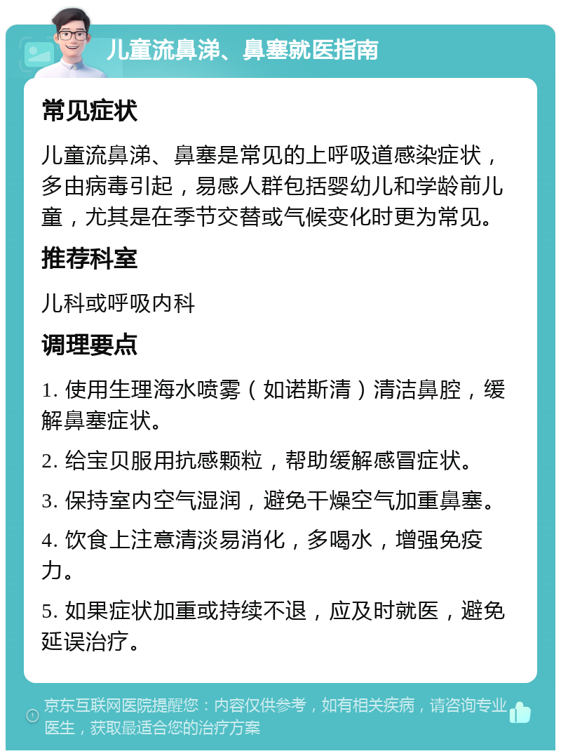 儿童流鼻涕、鼻塞就医指南 常见症状 儿童流鼻涕、鼻塞是常见的上呼吸道感染症状，多由病毒引起，易感人群包括婴幼儿和学龄前儿童，尤其是在季节交替或气候变化时更为常见。 推荐科室 儿科或呼吸内科 调理要点 1. 使用生理海水喷雾（如诺斯清）清洁鼻腔，缓解鼻塞症状。 2. 给宝贝服用抗感颗粒，帮助缓解感冒症状。 3. 保持室内空气湿润，避免干燥空气加重鼻塞。 4. 饮食上注意清淡易消化，多喝水，增强免疫力。 5. 如果症状加重或持续不退，应及时就医，避免延误治疗。