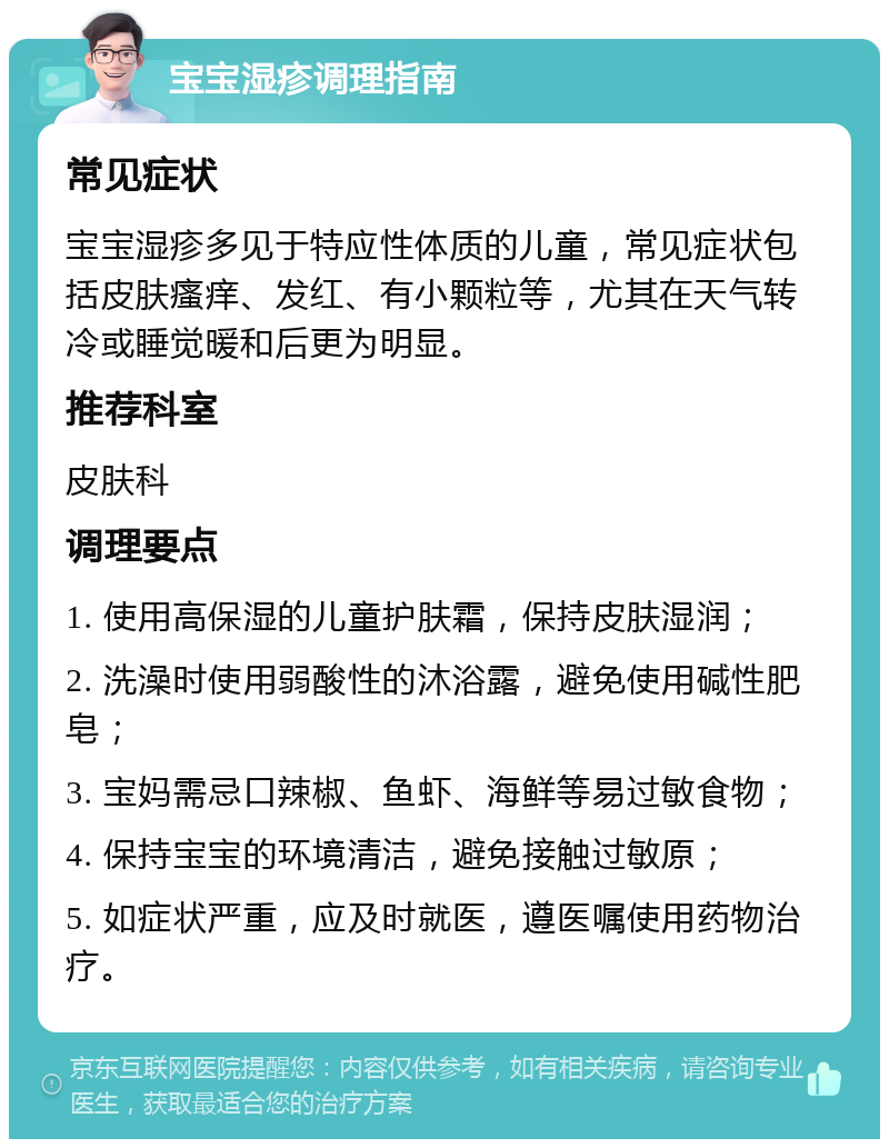 宝宝湿疹调理指南 常见症状 宝宝湿疹多见于特应性体质的儿童，常见症状包括皮肤瘙痒、发红、有小颗粒等，尤其在天气转冷或睡觉暖和后更为明显。 推荐科室 皮肤科 调理要点 1. 使用高保湿的儿童护肤霜，保持皮肤湿润； 2. 洗澡时使用弱酸性的沐浴露，避免使用碱性肥皂； 3. 宝妈需忌口辣椒、鱼虾、海鲜等易过敏食物； 4. 保持宝宝的环境清洁，避免接触过敏原； 5. 如症状严重，应及时就医，遵医嘱使用药物治疗。