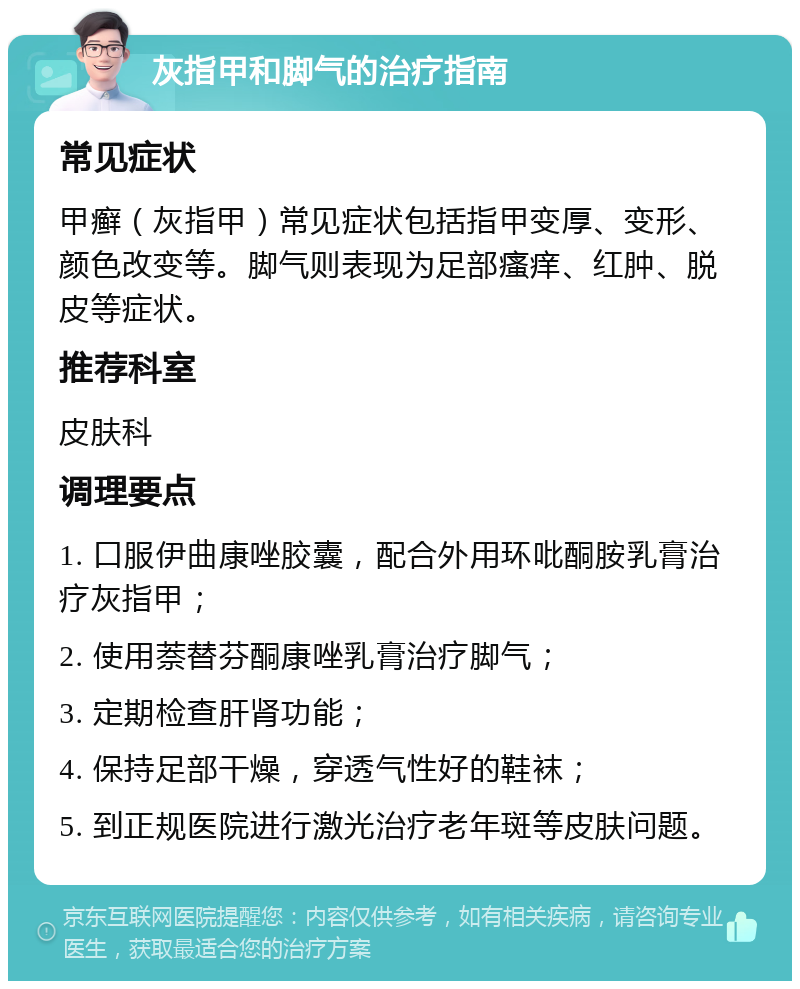 灰指甲和脚气的治疗指南 常见症状 甲癣（灰指甲）常见症状包括指甲变厚、变形、颜色改变等。脚气则表现为足部瘙痒、红肿、脱皮等症状。 推荐科室 皮肤科 调理要点 1. 口服伊曲康唑胶囊，配合外用环吡酮胺乳膏治疗灰指甲； 2. 使用萘替芬酮康唑乳膏治疗脚气； 3. 定期检查肝肾功能； 4. 保持足部干燥，穿透气性好的鞋袜； 5. 到正规医院进行激光治疗老年斑等皮肤问题。