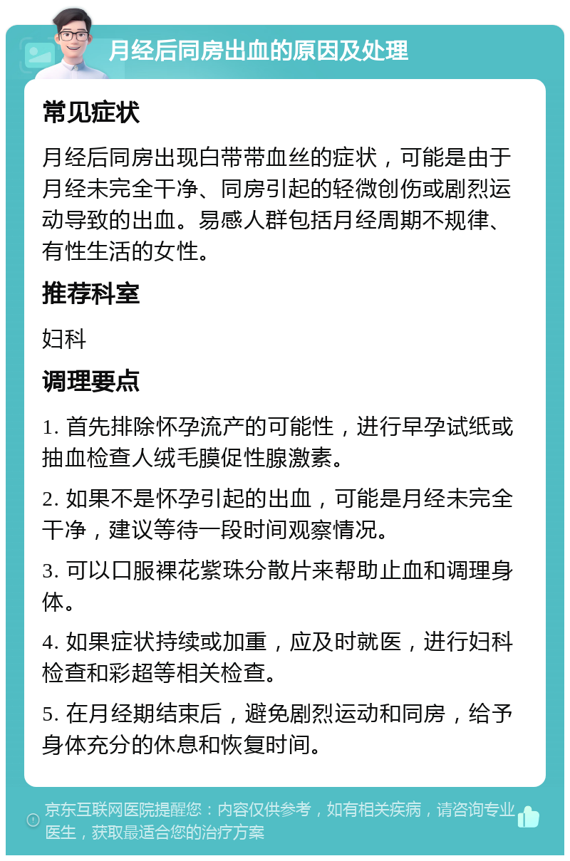 月经后同房出血的原因及处理 常见症状 月经后同房出现白带带血丝的症状，可能是由于月经未完全干净、同房引起的轻微创伤或剧烈运动导致的出血。易感人群包括月经周期不规律、有性生活的女性。 推荐科室 妇科 调理要点 1. 首先排除怀孕流产的可能性，进行早孕试纸或抽血检查人绒毛膜促性腺激素。 2. 如果不是怀孕引起的出血，可能是月经未完全干净，建议等待一段时间观察情况。 3. 可以口服裸花紫珠分散片来帮助止血和调理身体。 4. 如果症状持续或加重，应及时就医，进行妇科检查和彩超等相关检查。 5. 在月经期结束后，避免剧烈运动和同房，给予身体充分的休息和恢复时间。