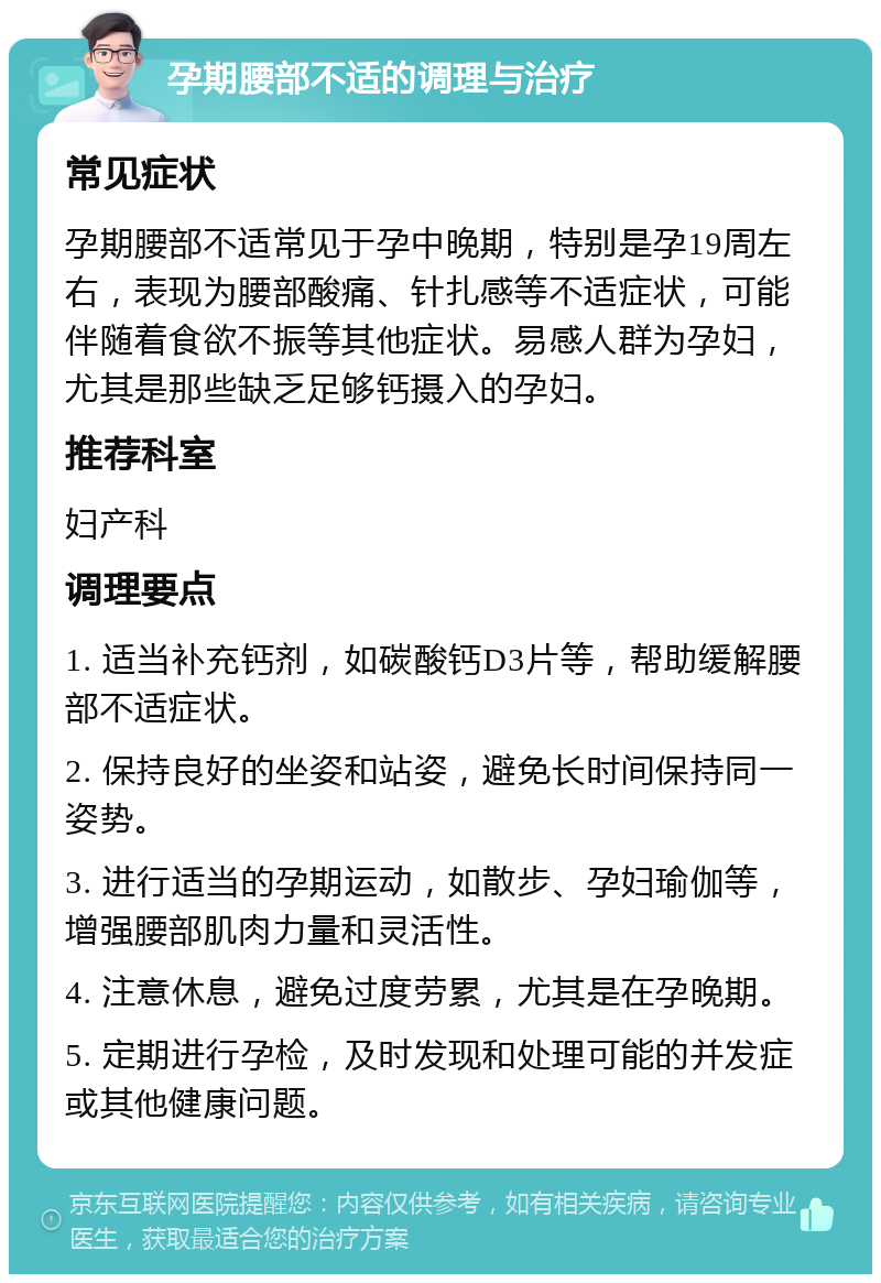 孕期腰部不适的调理与治疗 常见症状 孕期腰部不适常见于孕中晚期，特别是孕19周左右，表现为腰部酸痛、针扎感等不适症状，可能伴随着食欲不振等其他症状。易感人群为孕妇，尤其是那些缺乏足够钙摄入的孕妇。 推荐科室 妇产科 调理要点 1. 适当补充钙剂，如碳酸钙D3片等，帮助缓解腰部不适症状。 2. 保持良好的坐姿和站姿，避免长时间保持同一姿势。 3. 进行适当的孕期运动，如散步、孕妇瑜伽等，增强腰部肌肉力量和灵活性。 4. 注意休息，避免过度劳累，尤其是在孕晚期。 5. 定期进行孕检，及时发现和处理可能的并发症或其他健康问题。