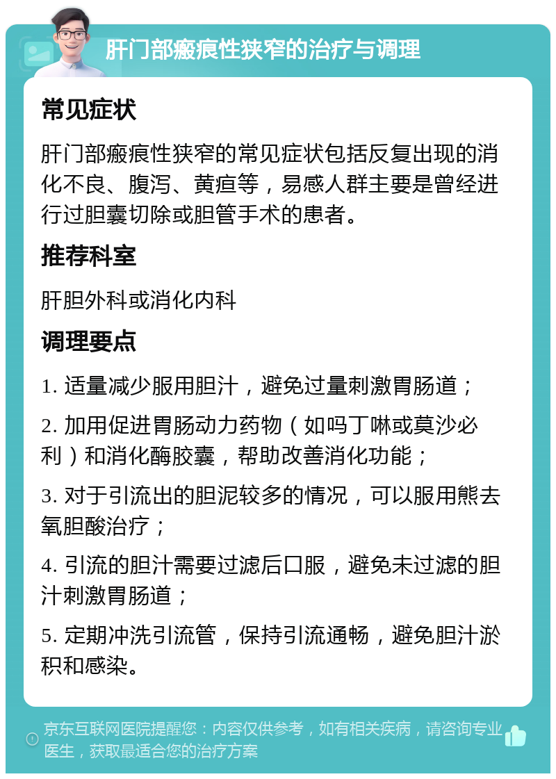 肝门部瘢痕性狭窄的治疗与调理 常见症状 肝门部瘢痕性狭窄的常见症状包括反复出现的消化不良、腹泻、黄疸等，易感人群主要是曾经进行过胆囊切除或胆管手术的患者。 推荐科室 肝胆外科或消化内科 调理要点 1. 适量减少服用胆汁，避免过量刺激胃肠道； 2. 加用促进胃肠动力药物（如吗丁啉或莫沙必利）和消化酶胶囊，帮助改善消化功能； 3. 对于引流出的胆泥较多的情况，可以服用熊去氧胆酸治疗； 4. 引流的胆汁需要过滤后口服，避免未过滤的胆汁刺激胃肠道； 5. 定期冲洗引流管，保持引流通畅，避免胆汁淤积和感染。