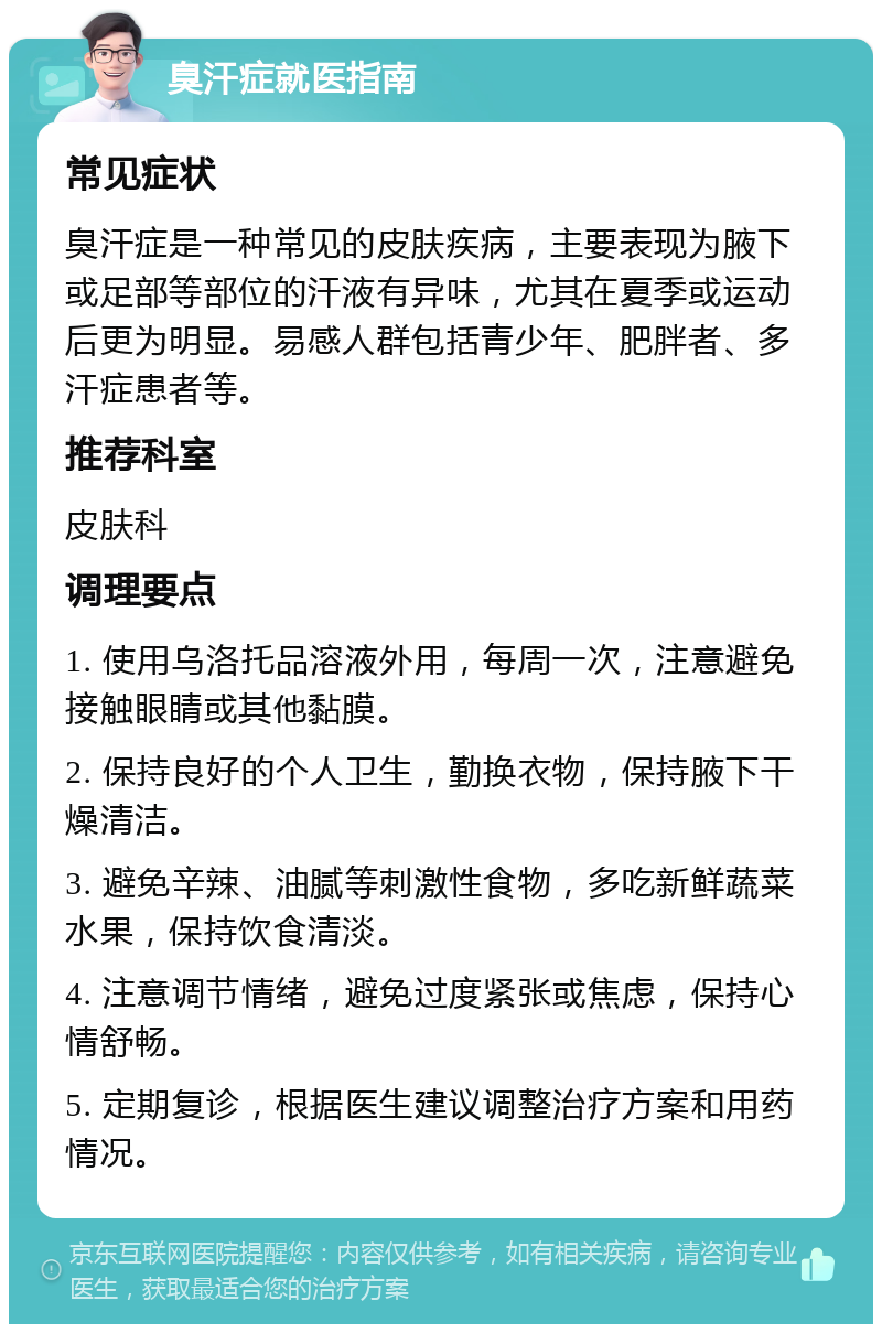 臭汗症就医指南 常见症状 臭汗症是一种常见的皮肤疾病，主要表现为腋下或足部等部位的汗液有异味，尤其在夏季或运动后更为明显。易感人群包括青少年、肥胖者、多汗症患者等。 推荐科室 皮肤科 调理要点 1. 使用乌洛托品溶液外用，每周一次，注意避免接触眼睛或其他黏膜。 2. 保持良好的个人卫生，勤换衣物，保持腋下干燥清洁。 3. 避免辛辣、油腻等刺激性食物，多吃新鲜蔬菜水果，保持饮食清淡。 4. 注意调节情绪，避免过度紧张或焦虑，保持心情舒畅。 5. 定期复诊，根据医生建议调整治疗方案和用药情况。