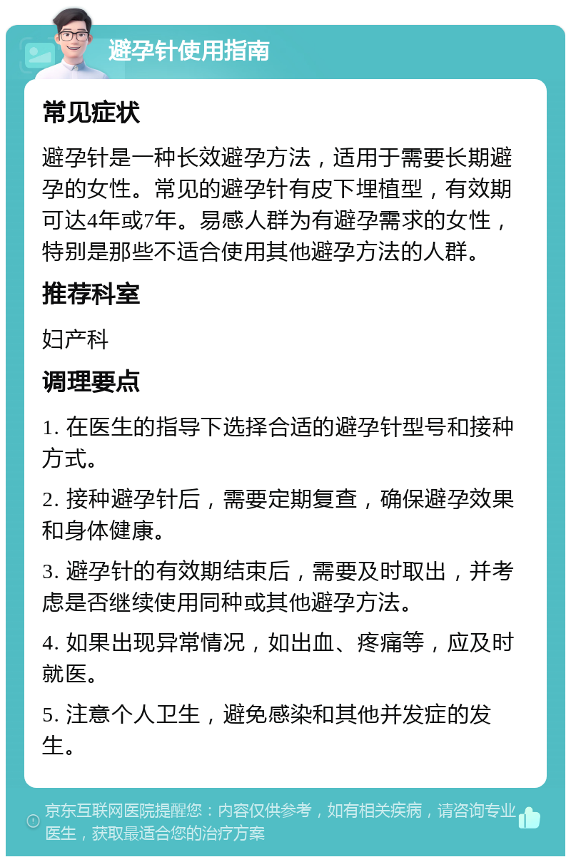 避孕针使用指南 常见症状 避孕针是一种长效避孕方法，适用于需要长期避孕的女性。常见的避孕针有皮下埋植型，有效期可达4年或7年。易感人群为有避孕需求的女性，特别是那些不适合使用其他避孕方法的人群。 推荐科室 妇产科 调理要点 1. 在医生的指导下选择合适的避孕针型号和接种方式。 2. 接种避孕针后，需要定期复查，确保避孕效果和身体健康。 3. 避孕针的有效期结束后，需要及时取出，并考虑是否继续使用同种或其他避孕方法。 4. 如果出现异常情况，如出血、疼痛等，应及时就医。 5. 注意个人卫生，避免感染和其他并发症的发生。