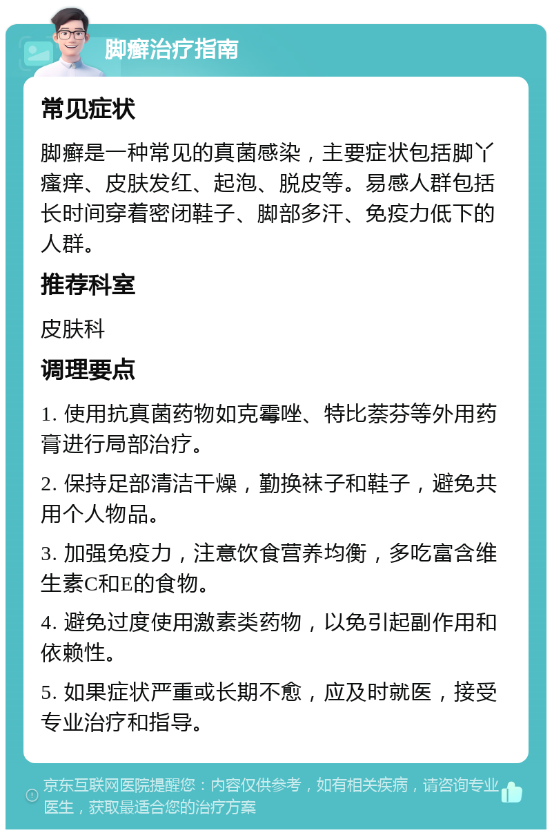 脚癣治疗指南 常见症状 脚癣是一种常见的真菌感染，主要症状包括脚丫瘙痒、皮肤发红、起泡、脱皮等。易感人群包括长时间穿着密闭鞋子、脚部多汗、免疫力低下的人群。 推荐科室 皮肤科 调理要点 1. 使用抗真菌药物如克霉唑、特比萘芬等外用药膏进行局部治疗。 2. 保持足部清洁干燥，勤换袜子和鞋子，避免共用个人物品。 3. 加强免疫力，注意饮食营养均衡，多吃富含维生素C和E的食物。 4. 避免过度使用激素类药物，以免引起副作用和依赖性。 5. 如果症状严重或长期不愈，应及时就医，接受专业治疗和指导。