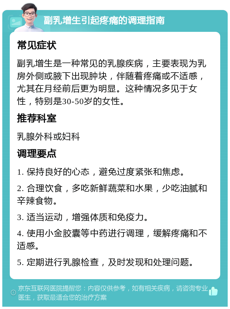 副乳增生引起疼痛的调理指南 常见症状 副乳增生是一种常见的乳腺疾病，主要表现为乳房外侧或腋下出现肿块，伴随着疼痛或不适感，尤其在月经前后更为明显。这种情况多见于女性，特别是30-50岁的女性。 推荐科室 乳腺外科或妇科 调理要点 1. 保持良好的心态，避免过度紧张和焦虑。 2. 合理饮食，多吃新鲜蔬菜和水果，少吃油腻和辛辣食物。 3. 适当运动，增强体质和免疫力。 4. 使用小金胶囊等中药进行调理，缓解疼痛和不适感。 5. 定期进行乳腺检查，及时发现和处理问题。