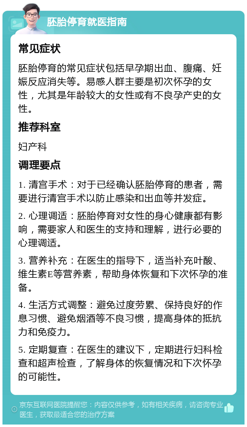 胚胎停育就医指南 常见症状 胚胎停育的常见症状包括早孕期出血、腹痛、妊娠反应消失等。易感人群主要是初次怀孕的女性，尤其是年龄较大的女性或有不良孕产史的女性。 推荐科室 妇产科 调理要点 1. 清宫手术：对于已经确认胚胎停育的患者，需要进行清宫手术以防止感染和出血等并发症。 2. 心理调适：胚胎停育对女性的身心健康都有影响，需要家人和医生的支持和理解，进行必要的心理调适。 3. 营养补充：在医生的指导下，适当补充叶酸、维生素E等营养素，帮助身体恢复和下次怀孕的准备。 4. 生活方式调整：避免过度劳累、保持良好的作息习惯、避免烟酒等不良习惯，提高身体的抵抗力和免疫力。 5. 定期复查：在医生的建议下，定期进行妇科检查和超声检查，了解身体的恢复情况和下次怀孕的可能性。